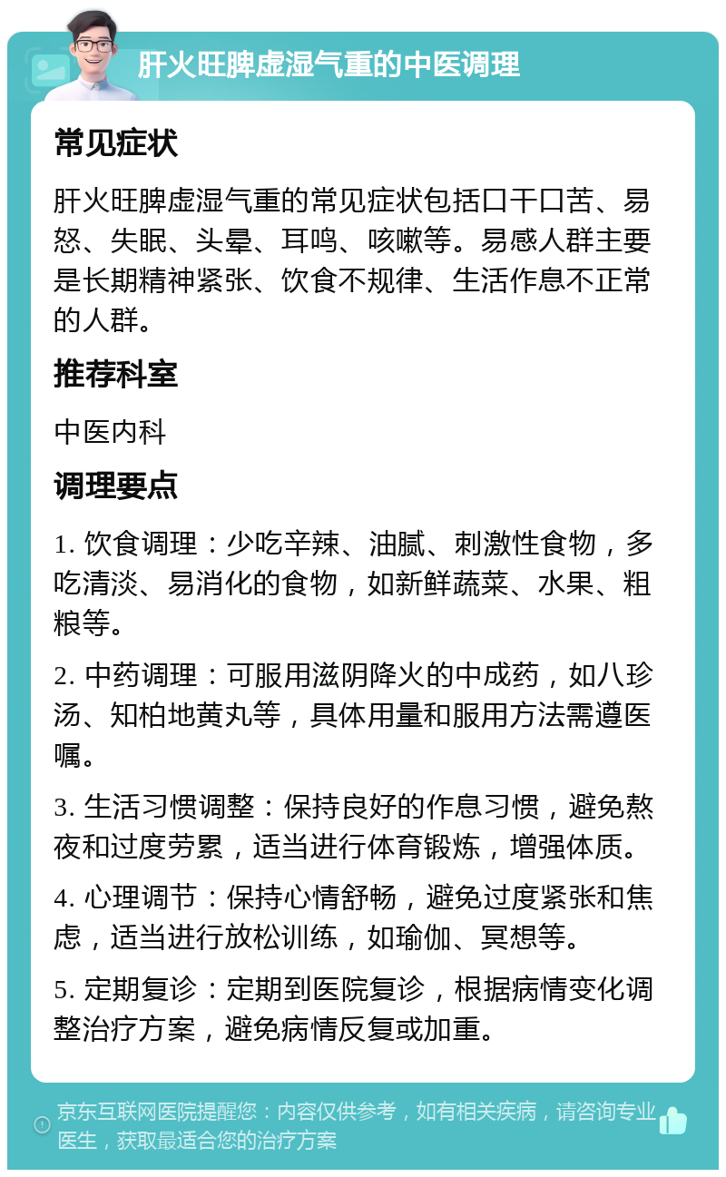 肝火旺脾虚湿气重的中医调理 常见症状 肝火旺脾虚湿气重的常见症状包括口干口苦、易怒、失眠、头晕、耳鸣、咳嗽等。易感人群主要是长期精神紧张、饮食不规律、生活作息不正常的人群。 推荐科室 中医内科 调理要点 1. 饮食调理：少吃辛辣、油腻、刺激性食物，多吃清淡、易消化的食物，如新鲜蔬菜、水果、粗粮等。 2. 中药调理：可服用滋阴降火的中成药，如八珍汤、知柏地黄丸等，具体用量和服用方法需遵医嘱。 3. 生活习惯调整：保持良好的作息习惯，避免熬夜和过度劳累，适当进行体育锻炼，增强体质。 4. 心理调节：保持心情舒畅，避免过度紧张和焦虑，适当进行放松训练，如瑜伽、冥想等。 5. 定期复诊：定期到医院复诊，根据病情变化调整治疗方案，避免病情反复或加重。