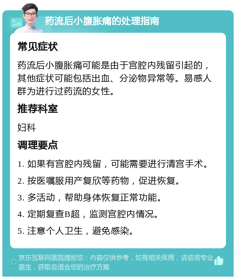 药流后小腹胀痛的处理指南 常见症状 药流后小腹胀痛可能是由于宫腔内残留引起的，其他症状可能包括出血、分泌物异常等。易感人群为进行过药流的女性。 推荐科室 妇科 调理要点 1. 如果有宫腔内残留，可能需要进行清宫手术。 2. 按医嘱服用产复欣等药物，促进恢复。 3. 多活动，帮助身体恢复正常功能。 4. 定期复查B超，监测宫腔内情况。 5. 注意个人卫生，避免感染。