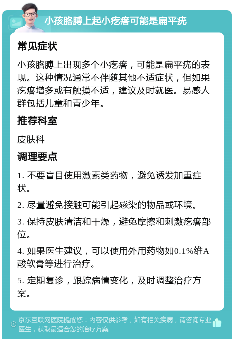 小孩胳膊上起小疙瘩可能是扁平疣 常见症状 小孩胳膊上出现多个小疙瘩，可能是扁平疣的表现。这种情况通常不伴随其他不适症状，但如果疙瘩增多或有触摸不适，建议及时就医。易感人群包括儿童和青少年。 推荐科室 皮肤科 调理要点 1. 不要盲目使用激素类药物，避免诱发加重症状。 2. 尽量避免接触可能引起感染的物品或环境。 3. 保持皮肤清洁和干燥，避免摩擦和刺激疙瘩部位。 4. 如果医生建议，可以使用外用药物如0.1%维A酸软膏等进行治疗。 5. 定期复诊，跟踪病情变化，及时调整治疗方案。