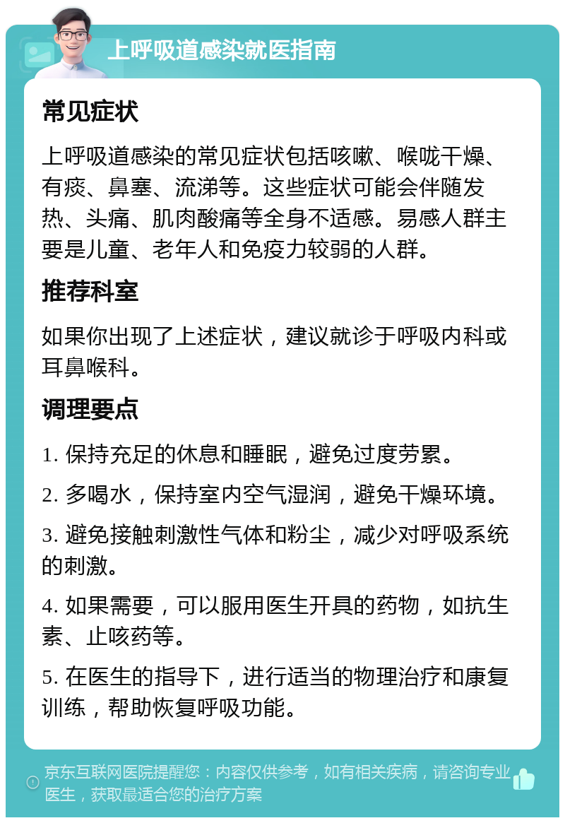 上呼吸道感染就医指南 常见症状 上呼吸道感染的常见症状包括咳嗽、喉咙干燥、有痰、鼻塞、流涕等。这些症状可能会伴随发热、头痛、肌肉酸痛等全身不适感。易感人群主要是儿童、老年人和免疫力较弱的人群。 推荐科室 如果你出现了上述症状，建议就诊于呼吸内科或耳鼻喉科。 调理要点 1. 保持充足的休息和睡眠，避免过度劳累。 2. 多喝水，保持室内空气湿润，避免干燥环境。 3. 避免接触刺激性气体和粉尘，减少对呼吸系统的刺激。 4. 如果需要，可以服用医生开具的药物，如抗生素、止咳药等。 5. 在医生的指导下，进行适当的物理治疗和康复训练，帮助恢复呼吸功能。