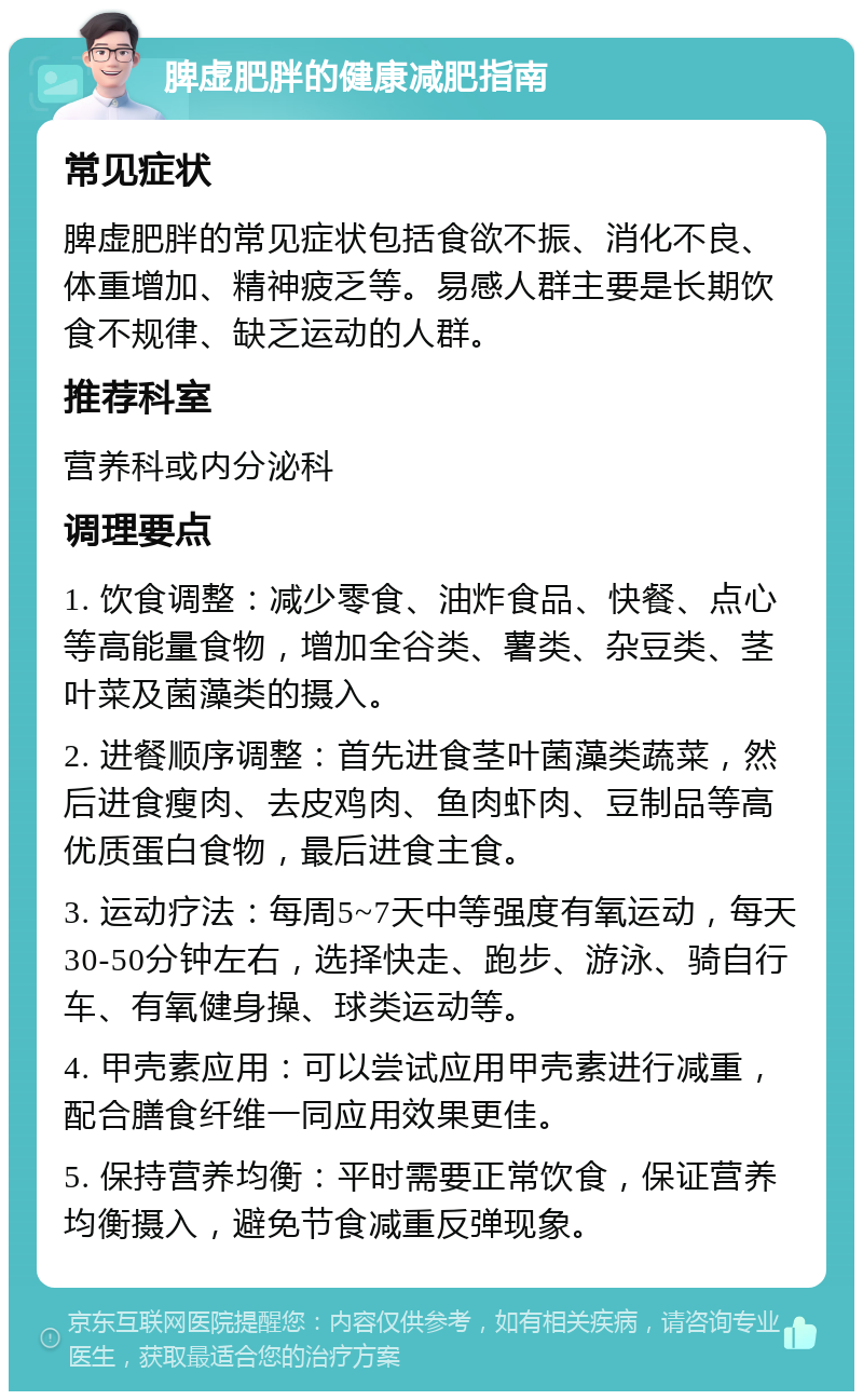 脾虚肥胖的健康减肥指南 常见症状 脾虚肥胖的常见症状包括食欲不振、消化不良、体重增加、精神疲乏等。易感人群主要是长期饮食不规律、缺乏运动的人群。 推荐科室 营养科或内分泌科 调理要点 1. 饮食调整：减少零食、油炸食品、快餐、点心等高能量食物，增加全谷类、薯类、杂豆类、茎叶菜及菌藻类的摄入。 2. 进餐顺序调整：首先进食茎叶菌藻类蔬菜，然后进食瘦肉、去皮鸡肉、鱼肉虾肉、豆制品等高优质蛋白食物，最后进食主食。 3. 运动疗法：每周5~7天中等强度有氧运动，每天30-50分钟左右，选择快走、跑步、游泳、骑自行车、有氧健身操、球类运动等。 4. 甲壳素应用：可以尝试应用甲壳素进行减重，配合膳食纤维一同应用效果更佳。 5. 保持营养均衡：平时需要正常饮食，保证营养均衡摄入，避免节食减重反弹现象。