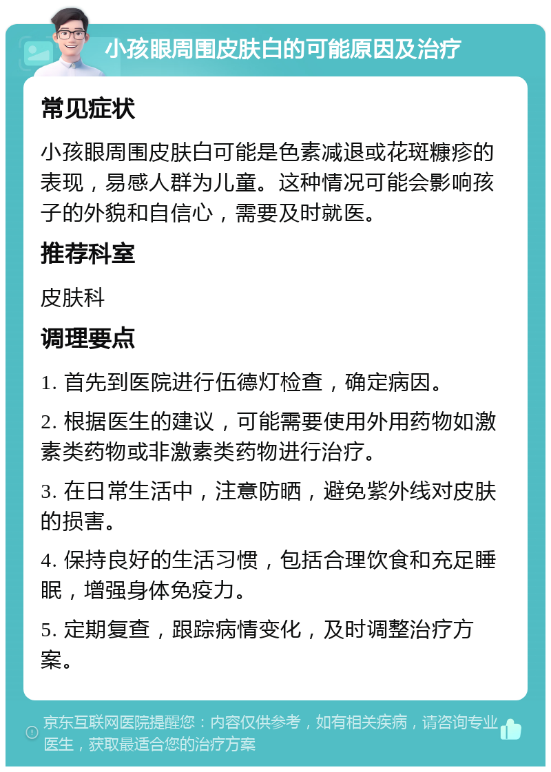 小孩眼周围皮肤白的可能原因及治疗 常见症状 小孩眼周围皮肤白可能是色素减退或花斑糠疹的表现，易感人群为儿童。这种情况可能会影响孩子的外貌和自信心，需要及时就医。 推荐科室 皮肤科 调理要点 1. 首先到医院进行伍德灯检查，确定病因。 2. 根据医生的建议，可能需要使用外用药物如激素类药物或非激素类药物进行治疗。 3. 在日常生活中，注意防晒，避免紫外线对皮肤的损害。 4. 保持良好的生活习惯，包括合理饮食和充足睡眠，增强身体免疫力。 5. 定期复查，跟踪病情变化，及时调整治疗方案。