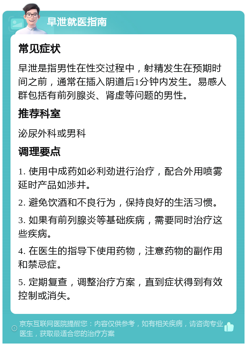 早泄就医指南 常见症状 早泄是指男性在性交过程中，射精发生在预期时间之前，通常在插入阴道后1分钟内发生。易感人群包括有前列腺炎、肾虚等问题的男性。 推荐科室 泌尿外科或男科 调理要点 1. 使用中成药如必利劲进行治疗，配合外用喷雾延时产品如渉井。 2. 避免饮酒和不良行为，保持良好的生活习惯。 3. 如果有前列腺炎等基础疾病，需要同时治疗这些疾病。 4. 在医生的指导下使用药物，注意药物的副作用和禁忌症。 5. 定期复查，调整治疗方案，直到症状得到有效控制或消失。