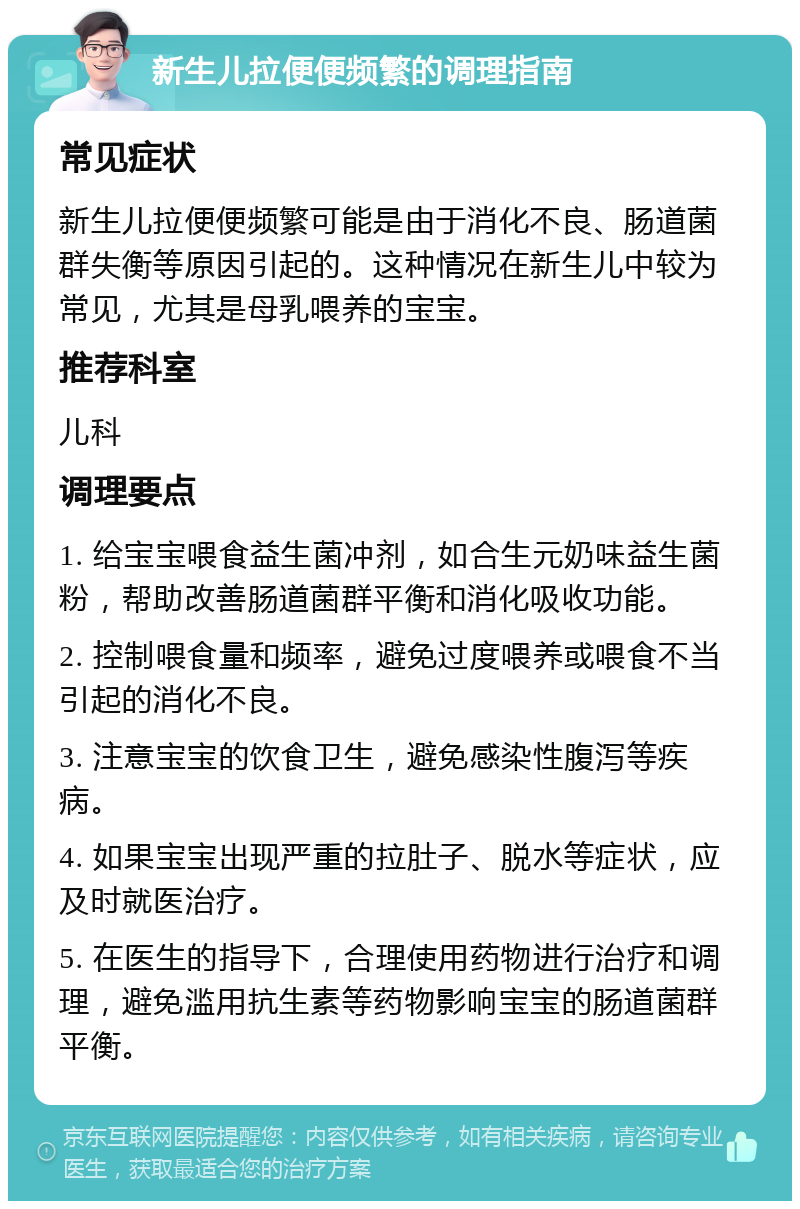 新生儿拉便便频繁的调理指南 常见症状 新生儿拉便便频繁可能是由于消化不良、肠道菌群失衡等原因引起的。这种情况在新生儿中较为常见，尤其是母乳喂养的宝宝。 推荐科室 儿科 调理要点 1. 给宝宝喂食益生菌冲剂，如合生元奶味益生菌粉，帮助改善肠道菌群平衡和消化吸收功能。 2. 控制喂食量和频率，避免过度喂养或喂食不当引起的消化不良。 3. 注意宝宝的饮食卫生，避免感染性腹泻等疾病。 4. 如果宝宝出现严重的拉肚子、脱水等症状，应及时就医治疗。 5. 在医生的指导下，合理使用药物进行治疗和调理，避免滥用抗生素等药物影响宝宝的肠道菌群平衡。