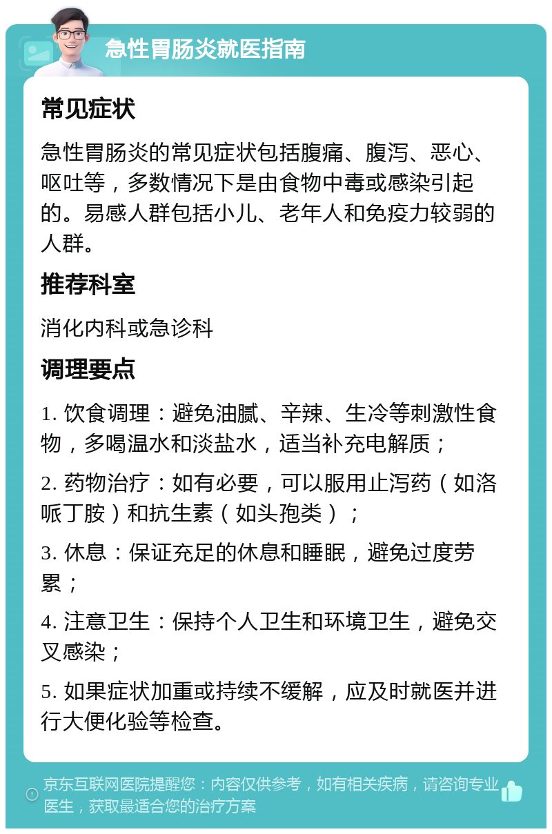 急性胃肠炎就医指南 常见症状 急性胃肠炎的常见症状包括腹痛、腹泻、恶心、呕吐等，多数情况下是由食物中毒或感染引起的。易感人群包括小儿、老年人和免疫力较弱的人群。 推荐科室 消化内科或急诊科 调理要点 1. 饮食调理：避免油腻、辛辣、生冷等刺激性食物，多喝温水和淡盐水，适当补充电解质； 2. 药物治疗：如有必要，可以服用止泻药（如洛哌丁胺）和抗生素（如头孢类）； 3. 休息：保证充足的休息和睡眠，避免过度劳累； 4. 注意卫生：保持个人卫生和环境卫生，避免交叉感染； 5. 如果症状加重或持续不缓解，应及时就医并进行大便化验等检查。