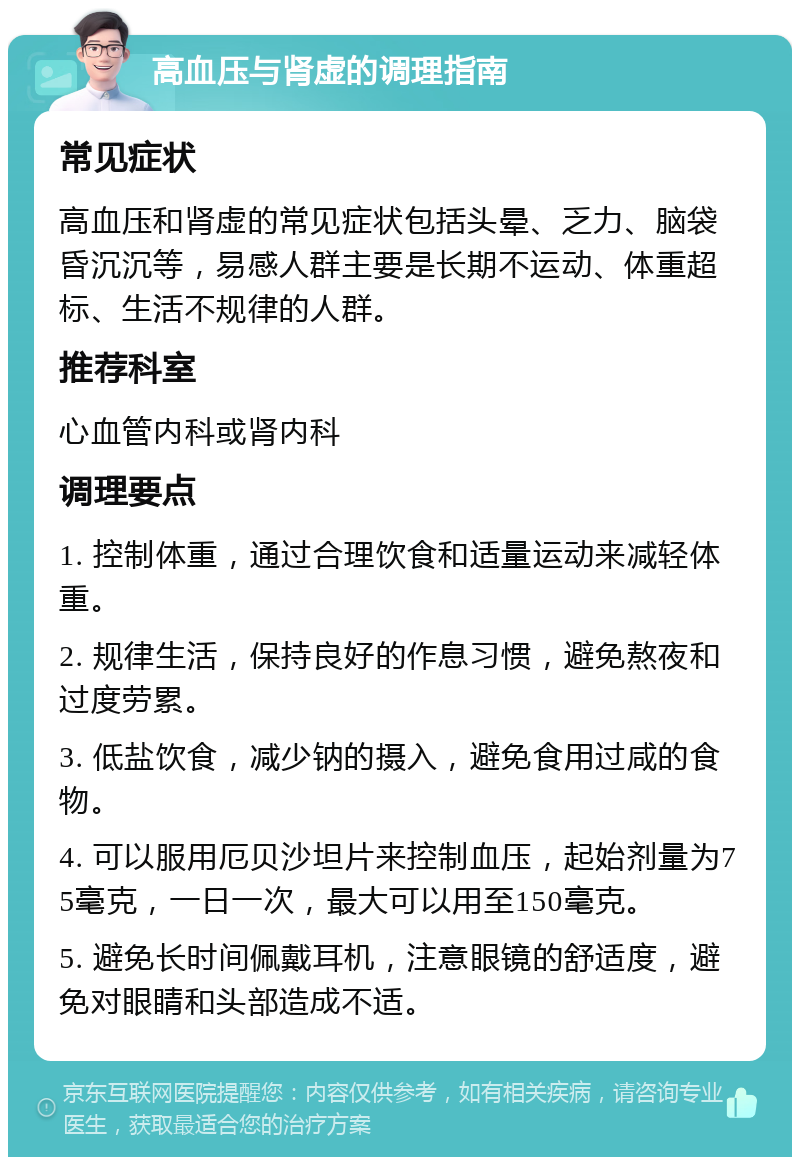 高血压与肾虚的调理指南 常见症状 高血压和肾虚的常见症状包括头晕、乏力、脑袋昏沉沉等，易感人群主要是长期不运动、体重超标、生活不规律的人群。 推荐科室 心血管内科或肾内科 调理要点 1. 控制体重，通过合理饮食和适量运动来减轻体重。 2. 规律生活，保持良好的作息习惯，避免熬夜和过度劳累。 3. 低盐饮食，减少钠的摄入，避免食用过咸的食物。 4. 可以服用厄贝沙坦片来控制血压，起始剂量为75毫克，一日一次，最大可以用至150毫克。 5. 避免长时间佩戴耳机，注意眼镜的舒适度，避免对眼睛和头部造成不适。