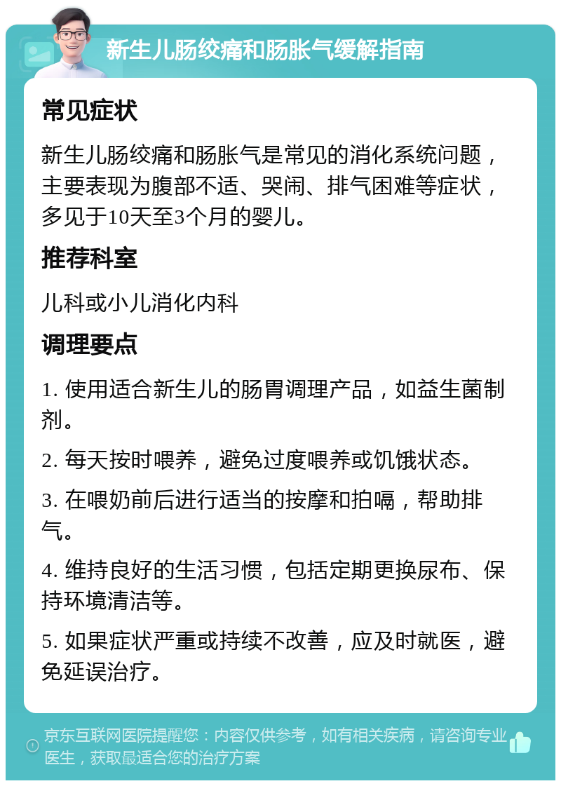 新生儿肠绞痛和肠胀气缓解指南 常见症状 新生儿肠绞痛和肠胀气是常见的消化系统问题，主要表现为腹部不适、哭闹、排气困难等症状，多见于10天至3个月的婴儿。 推荐科室 儿科或小儿消化内科 调理要点 1. 使用适合新生儿的肠胃调理产品，如益生菌制剂。 2. 每天按时喂养，避免过度喂养或饥饿状态。 3. 在喂奶前后进行适当的按摩和拍嗝，帮助排气。 4. 维持良好的生活习惯，包括定期更换尿布、保持环境清洁等。 5. 如果症状严重或持续不改善，应及时就医，避免延误治疗。