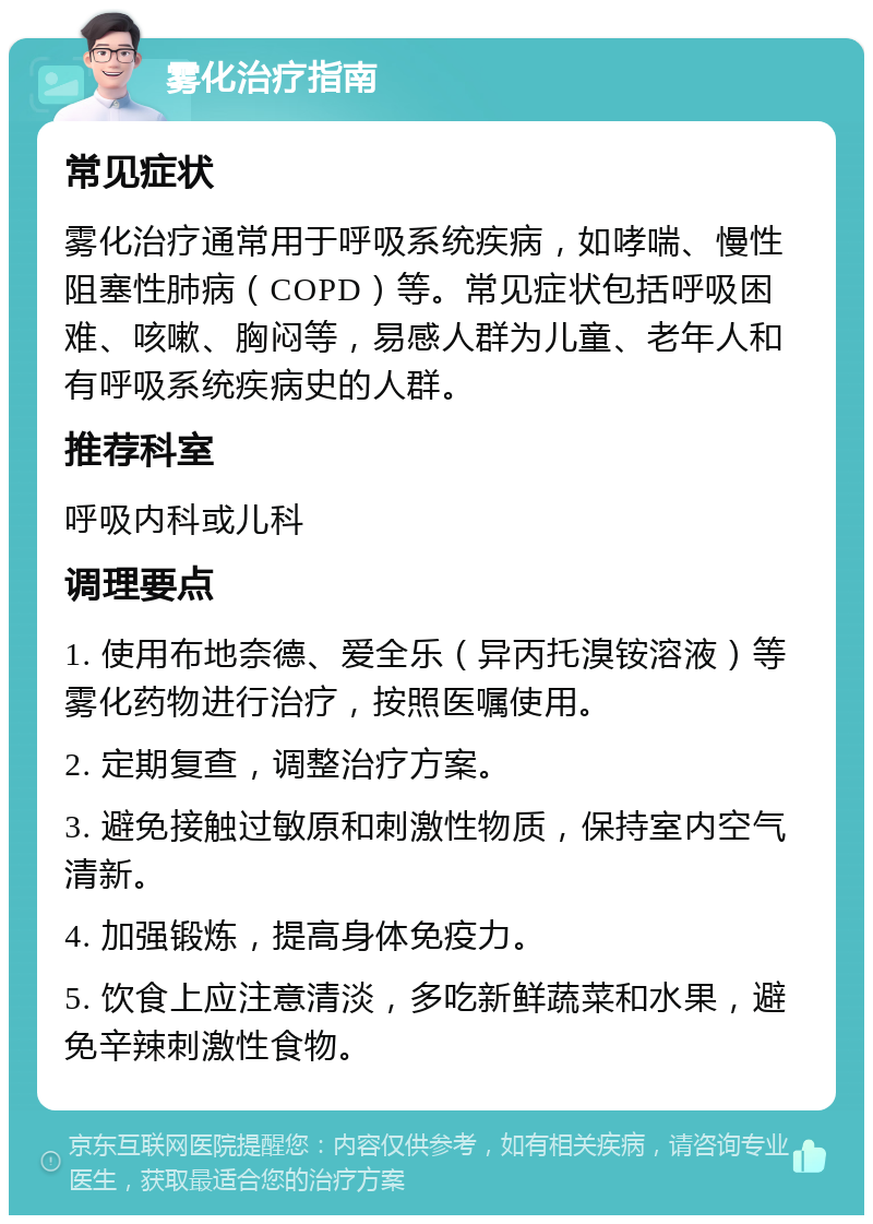 雾化治疗指南 常见症状 雾化治疗通常用于呼吸系统疾病，如哮喘、慢性阻塞性肺病（COPD）等。常见症状包括呼吸困难、咳嗽、胸闷等，易感人群为儿童、老年人和有呼吸系统疾病史的人群。 推荐科室 呼吸内科或儿科 调理要点 1. 使用布地奈德、爱全乐（异丙托溴铵溶液）等雾化药物进行治疗，按照医嘱使用。 2. 定期复查，调整治疗方案。 3. 避免接触过敏原和刺激性物质，保持室内空气清新。 4. 加强锻炼，提高身体免疫力。 5. 饮食上应注意清淡，多吃新鲜蔬菜和水果，避免辛辣刺激性食物。