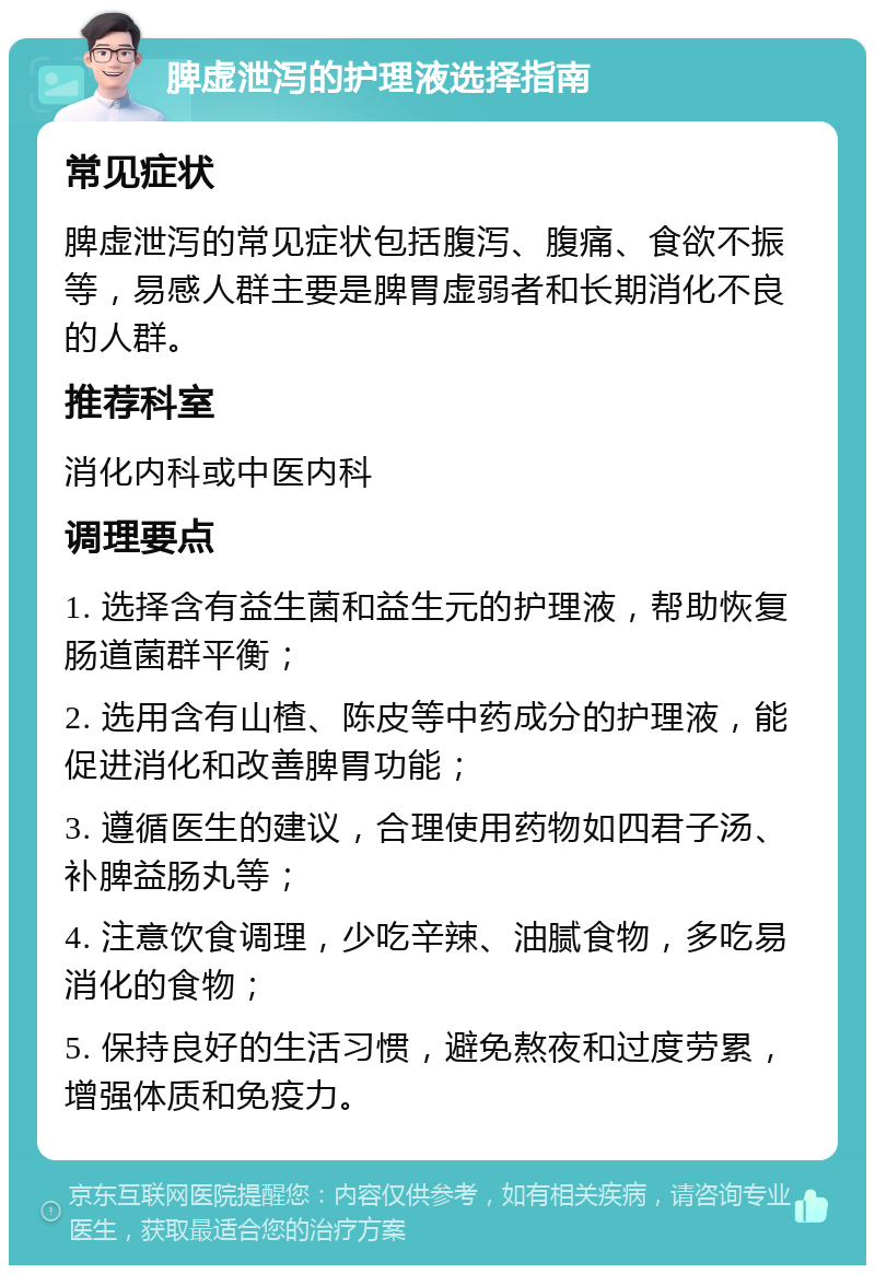 脾虚泄泻的护理液选择指南 常见症状 脾虚泄泻的常见症状包括腹泻、腹痛、食欲不振等，易感人群主要是脾胃虚弱者和长期消化不良的人群。 推荐科室 消化内科或中医内科 调理要点 1. 选择含有益生菌和益生元的护理液，帮助恢复肠道菌群平衡； 2. 选用含有山楂、陈皮等中药成分的护理液，能促进消化和改善脾胃功能； 3. 遵循医生的建议，合理使用药物如四君子汤、补脾益肠丸等； 4. 注意饮食调理，少吃辛辣、油腻食物，多吃易消化的食物； 5. 保持良好的生活习惯，避免熬夜和过度劳累，增强体质和免疫力。