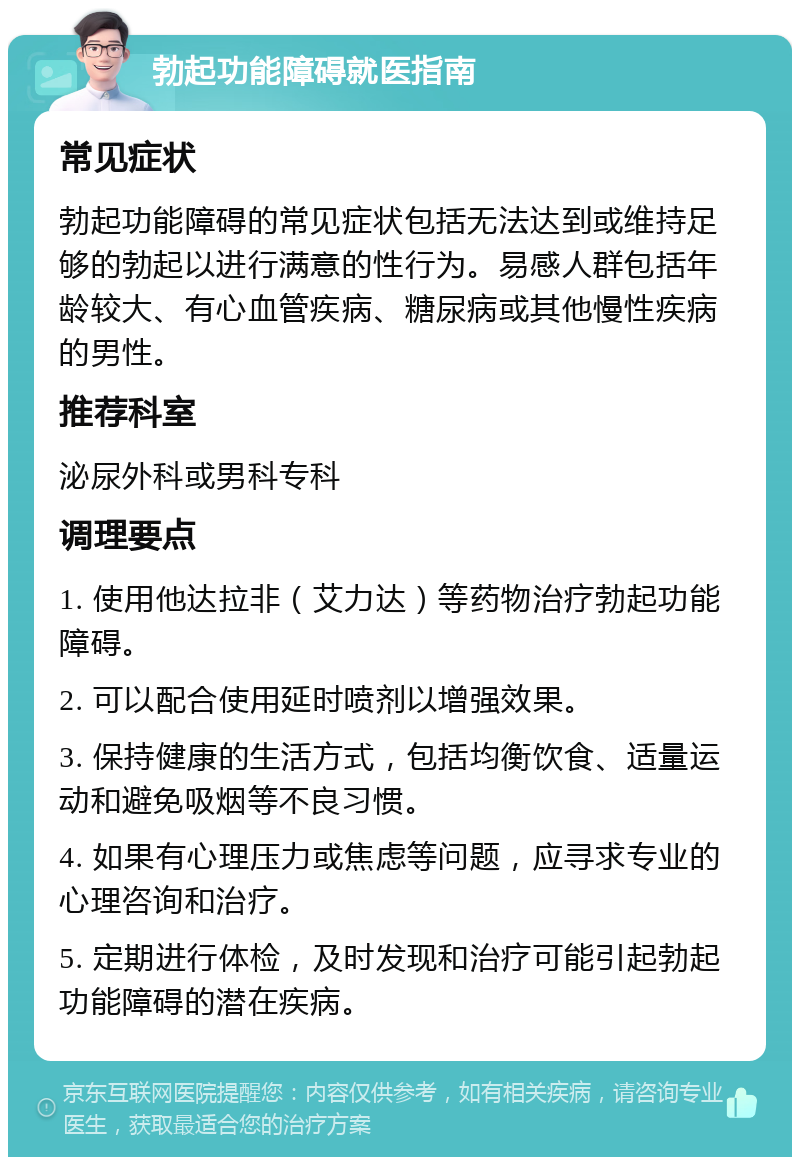 勃起功能障碍就医指南 常见症状 勃起功能障碍的常见症状包括无法达到或维持足够的勃起以进行满意的性行为。易感人群包括年龄较大、有心血管疾病、糖尿病或其他慢性疾病的男性。 推荐科室 泌尿外科或男科专科 调理要点 1. 使用他达拉非（艾力达）等药物治疗勃起功能障碍。 2. 可以配合使用延时喷剂以增强效果。 3. 保持健康的生活方式，包括均衡饮食、适量运动和避免吸烟等不良习惯。 4. 如果有心理压力或焦虑等问题，应寻求专业的心理咨询和治疗。 5. 定期进行体检，及时发现和治疗可能引起勃起功能障碍的潜在疾病。