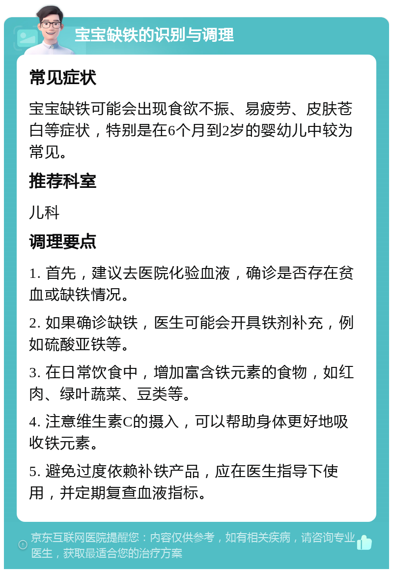 宝宝缺铁的识别与调理 常见症状 宝宝缺铁可能会出现食欲不振、易疲劳、皮肤苍白等症状，特别是在6个月到2岁的婴幼儿中较为常见。 推荐科室 儿科 调理要点 1. 首先，建议去医院化验血液，确诊是否存在贫血或缺铁情况。 2. 如果确诊缺铁，医生可能会开具铁剂补充，例如硫酸亚铁等。 3. 在日常饮食中，增加富含铁元素的食物，如红肉、绿叶蔬菜、豆类等。 4. 注意维生素C的摄入，可以帮助身体更好地吸收铁元素。 5. 避免过度依赖补铁产品，应在医生指导下使用，并定期复查血液指标。