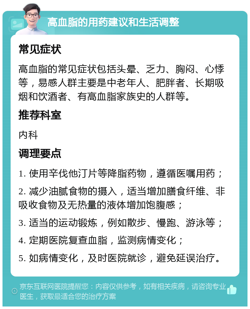 高血脂的用药建议和生活调整 常见症状 高血脂的常见症状包括头晕、乏力、胸闷、心悸等，易感人群主要是中老年人、肥胖者、长期吸烟和饮酒者、有高血脂家族史的人群等。 推荐科室 内科 调理要点 1. 使用辛伐他汀片等降脂药物，遵循医嘱用药； 2. 减少油腻食物的摄入，适当增加膳食纤维、非吸收食物及无热量的液体增加饱腹感； 3. 适当的运动锻炼，例如散步、慢跑、游泳等； 4. 定期医院复查血脂，监测病情变化； 5. 如病情变化，及时医院就诊，避免延误治疗。