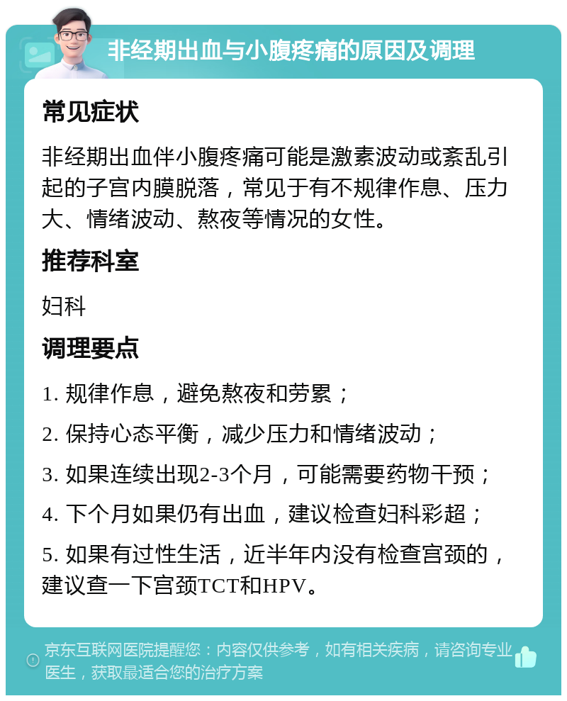 非经期出血与小腹疼痛的原因及调理 常见症状 非经期出血伴小腹疼痛可能是激素波动或紊乱引起的子宫内膜脱落，常见于有不规律作息、压力大、情绪波动、熬夜等情况的女性。 推荐科室 妇科 调理要点 1. 规律作息，避免熬夜和劳累； 2. 保持心态平衡，减少压力和情绪波动； 3. 如果连续出现2-3个月，可能需要药物干预； 4. 下个月如果仍有出血，建议检查妇科彩超； 5. 如果有过性生活，近半年内没有检查宫颈的，建议查一下宫颈TCT和HPV。