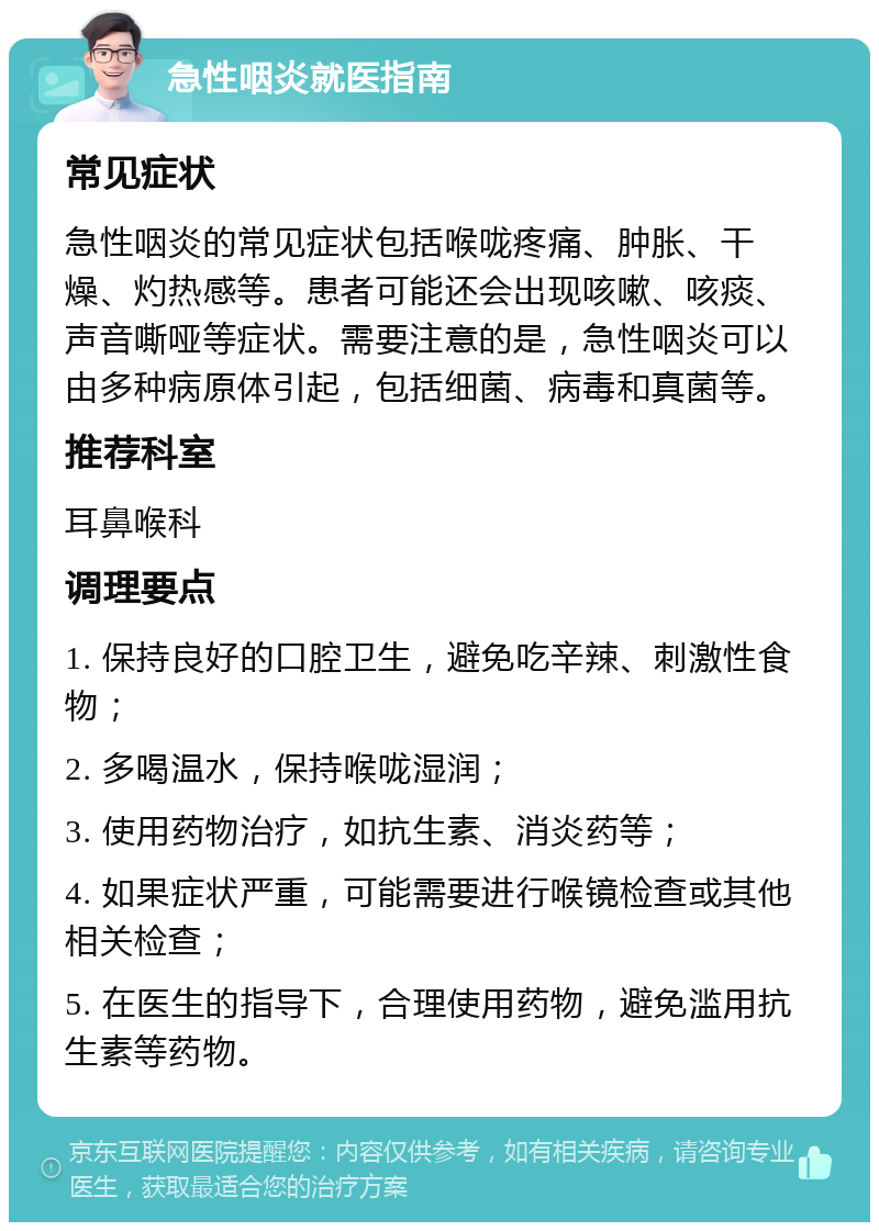 急性咽炎就医指南 常见症状 急性咽炎的常见症状包括喉咙疼痛、肿胀、干燥、灼热感等。患者可能还会出现咳嗽、咳痰、声音嘶哑等症状。需要注意的是，急性咽炎可以由多种病原体引起，包括细菌、病毒和真菌等。 推荐科室 耳鼻喉科 调理要点 1. 保持良好的口腔卫生，避免吃辛辣、刺激性食物； 2. 多喝温水，保持喉咙湿润； 3. 使用药物治疗，如抗生素、消炎药等； 4. 如果症状严重，可能需要进行喉镜检查或其他相关检查； 5. 在医生的指导下，合理使用药物，避免滥用抗生素等药物。