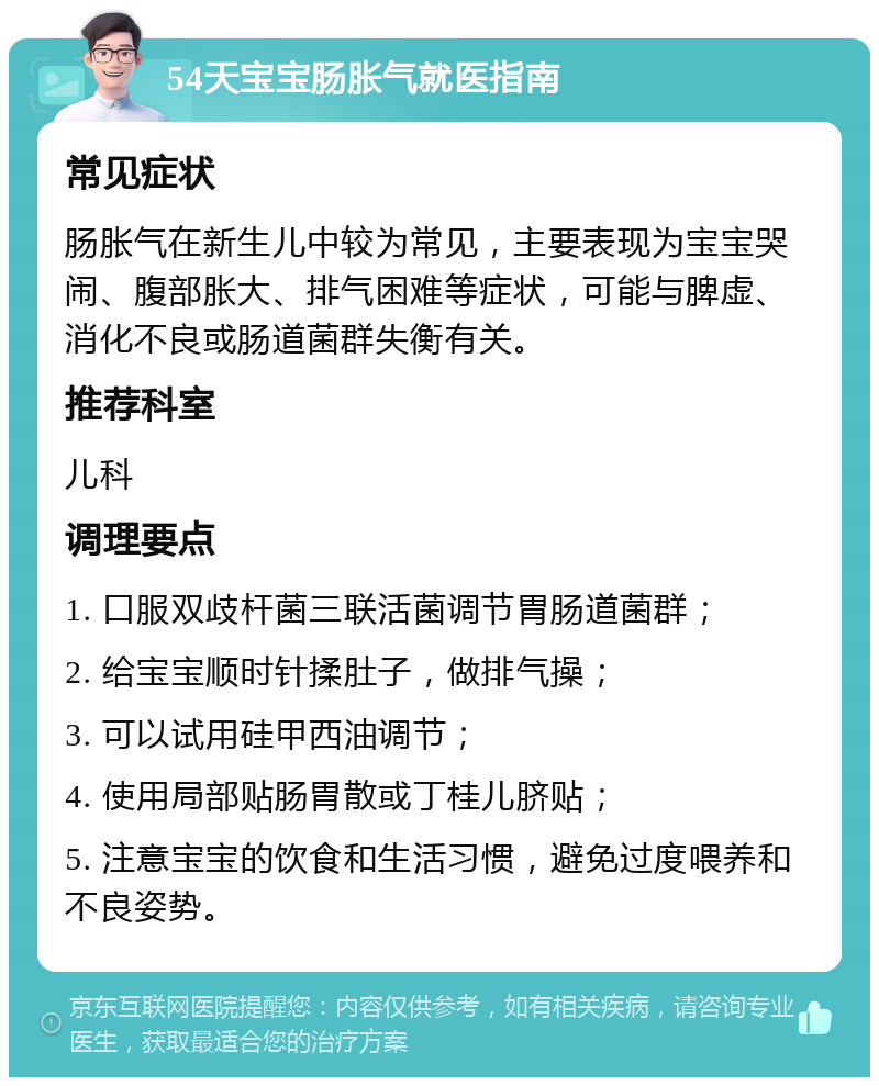 54天宝宝肠胀气就医指南 常见症状 肠胀气在新生儿中较为常见，主要表现为宝宝哭闹、腹部胀大、排气困难等症状，可能与脾虚、消化不良或肠道菌群失衡有关。 推荐科室 儿科 调理要点 1. 口服双歧杆菌三联活菌调节胃肠道菌群； 2. 给宝宝顺时针揉肚子，做排气操； 3. 可以试用硅甲西油调节； 4. 使用局部贴肠胃散或丁桂儿脐贴； 5. 注意宝宝的饮食和生活习惯，避免过度喂养和不良姿势。