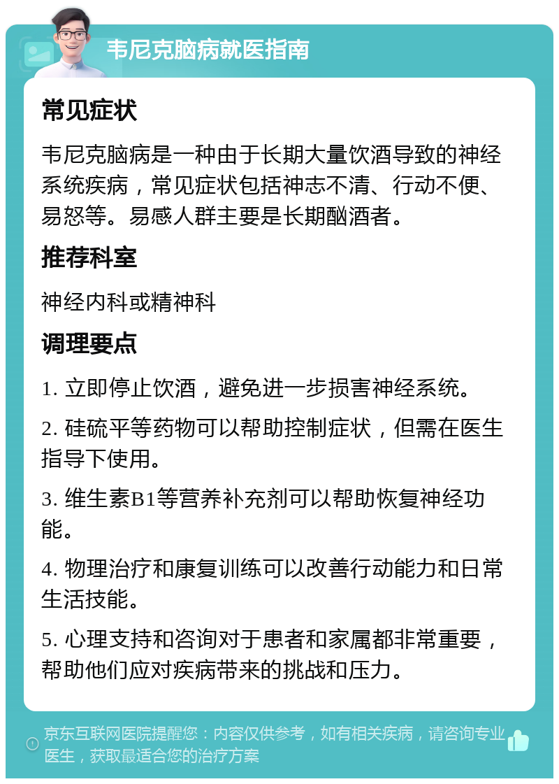 韦尼克脑病就医指南 常见症状 韦尼克脑病是一种由于长期大量饮酒导致的神经系统疾病，常见症状包括神志不清、行动不便、易怒等。易感人群主要是长期酗酒者。 推荐科室 神经内科或精神科 调理要点 1. 立即停止饮酒，避免进一步损害神经系统。 2. 硅硫平等药物可以帮助控制症状，但需在医生指导下使用。 3. 维生素B1等营养补充剂可以帮助恢复神经功能。 4. 物理治疗和康复训练可以改善行动能力和日常生活技能。 5. 心理支持和咨询对于患者和家属都非常重要，帮助他们应对疾病带来的挑战和压力。