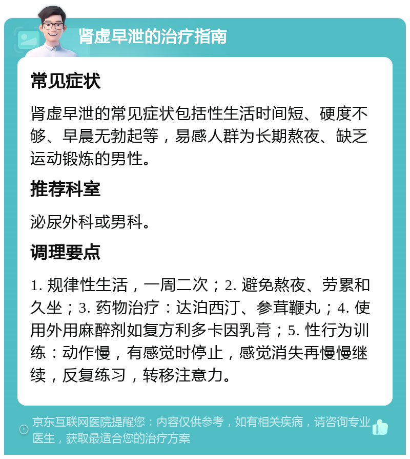 肾虚早泄的治疗指南 常见症状 肾虚早泄的常见症状包括性生活时间短、硬度不够、早晨无勃起等，易感人群为长期熬夜、缺乏运动锻炼的男性。 推荐科室 泌尿外科或男科。 调理要点 1. 规律性生活，一周二次；2. 避免熬夜、劳累和久坐；3. 药物治疗：达泊西汀、参茸鞭丸；4. 使用外用麻醉剂如复方利多卡因乳膏；5. 性行为训练：动作慢，有感觉时停止，感觉消失再慢慢继续，反复练习，转移注意力。