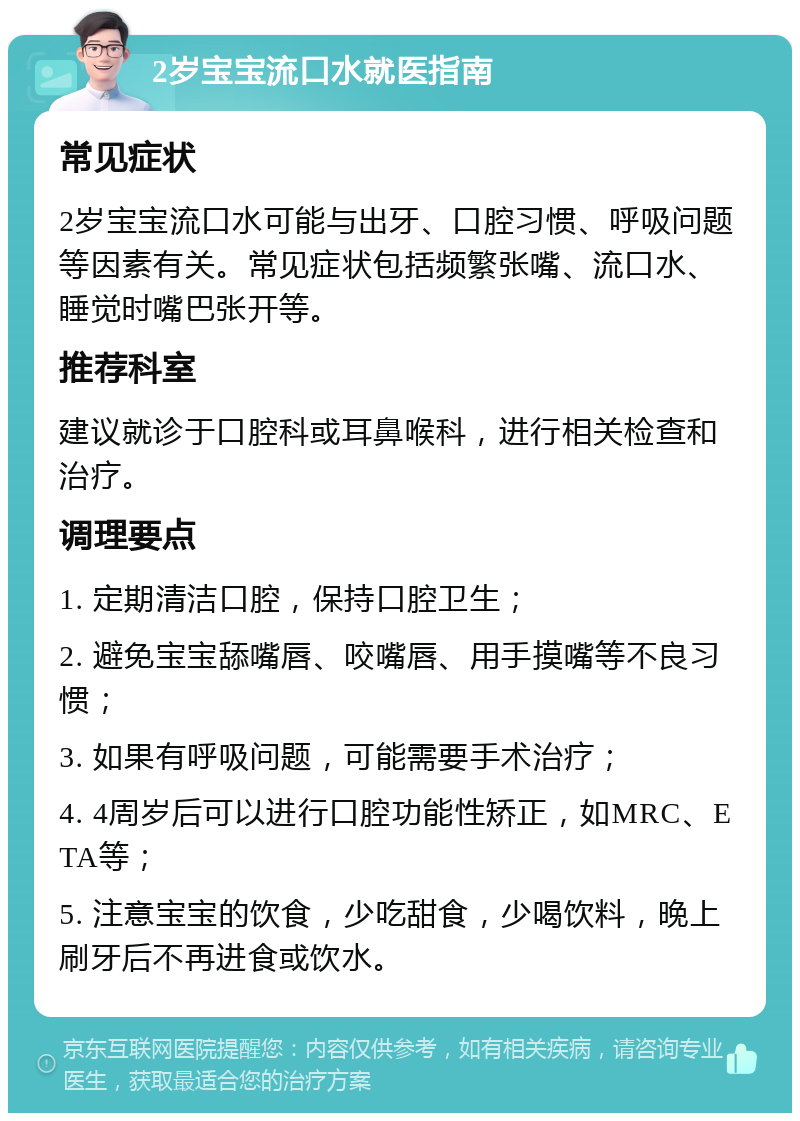 2岁宝宝流口水就医指南 常见症状 2岁宝宝流口水可能与出牙、口腔习惯、呼吸问题等因素有关。常见症状包括频繁张嘴、流口水、睡觉时嘴巴张开等。 推荐科室 建议就诊于口腔科或耳鼻喉科，进行相关检查和治疗。 调理要点 1. 定期清洁口腔，保持口腔卫生； 2. 避免宝宝舔嘴唇、咬嘴唇、用手摸嘴等不良习惯； 3. 如果有呼吸问题，可能需要手术治疗； 4. 4周岁后可以进行口腔功能性矫正，如MRC、ETA等； 5. 注意宝宝的饮食，少吃甜食，少喝饮料，晚上刷牙后不再进食或饮水。