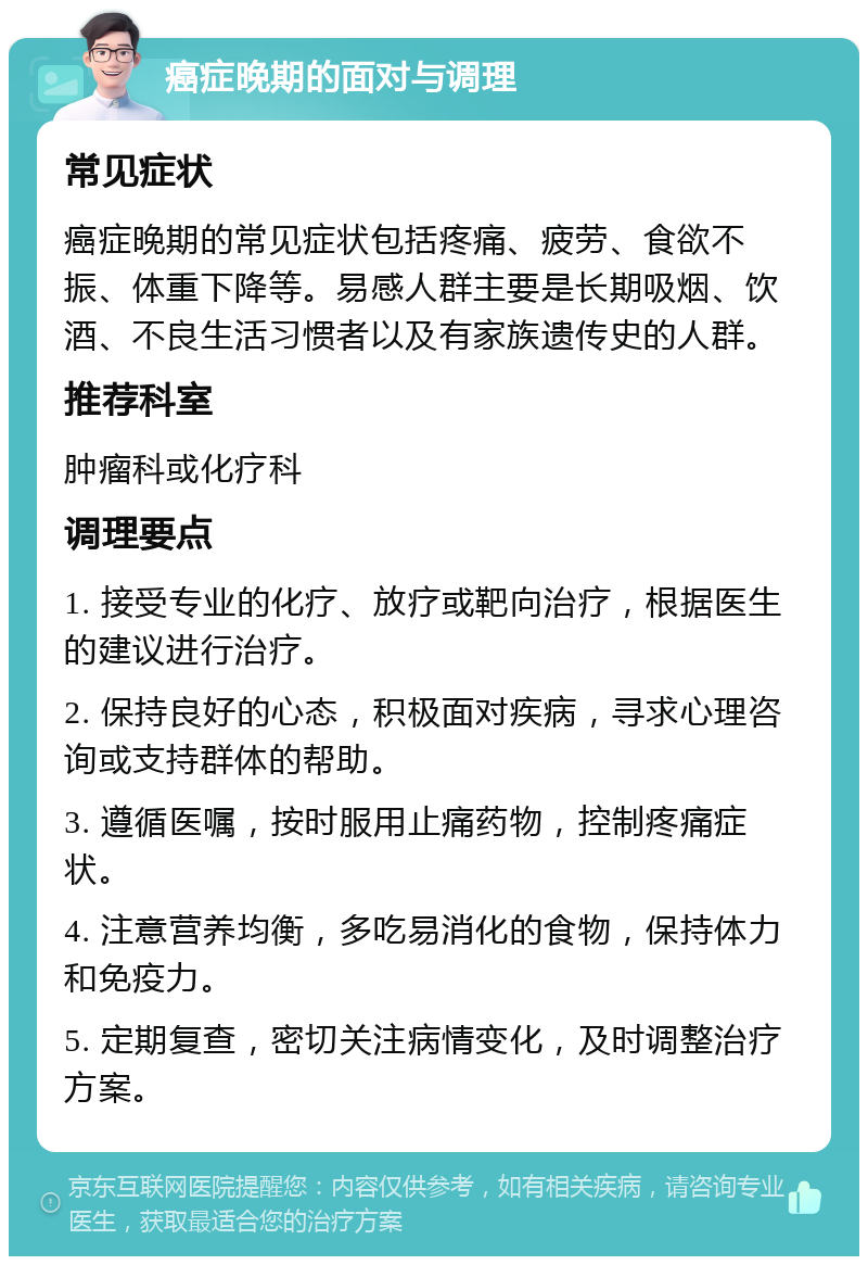 癌症晚期的面对与调理 常见症状 癌症晚期的常见症状包括疼痛、疲劳、食欲不振、体重下降等。易感人群主要是长期吸烟、饮酒、不良生活习惯者以及有家族遗传史的人群。 推荐科室 肿瘤科或化疗科 调理要点 1. 接受专业的化疗、放疗或靶向治疗，根据医生的建议进行治疗。 2. 保持良好的心态，积极面对疾病，寻求心理咨询或支持群体的帮助。 3. 遵循医嘱，按时服用止痛药物，控制疼痛症状。 4. 注意营养均衡，多吃易消化的食物，保持体力和免疫力。 5. 定期复查，密切关注病情变化，及时调整治疗方案。