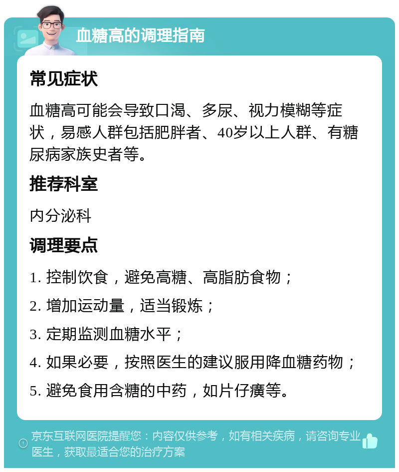 血糖高的调理指南 常见症状 血糖高可能会导致口渴、多尿、视力模糊等症状，易感人群包括肥胖者、40岁以上人群、有糖尿病家族史者等。 推荐科室 内分泌科 调理要点 1. 控制饮食，避免高糖、高脂肪食物； 2. 增加运动量，适当锻炼； 3. 定期监测血糖水平； 4. 如果必要，按照医生的建议服用降血糖药物； 5. 避免食用含糖的中药，如片仔癀等。