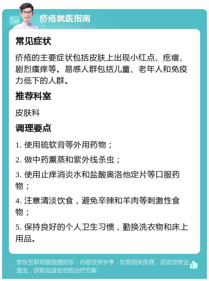 疥疮就医指南 常见症状 疥疮的主要症状包括皮肤上出现小红点、疙瘩、剧烈瘙痒等。易感人群包括儿童、老年人和免疫力低下的人群。 推荐科室 皮肤科 调理要点 1. 使用硫软膏等外用药物； 2. 做中药熏蒸和紫外线杀虫； 3. 使用止痒消炎水和盐酸奥洛他定片等口服药物； 4. 注意清淡饮食，避免辛辣和羊肉等刺激性食物； 5. 保持良好的个人卫生习惯，勤换洗衣物和床上用品。