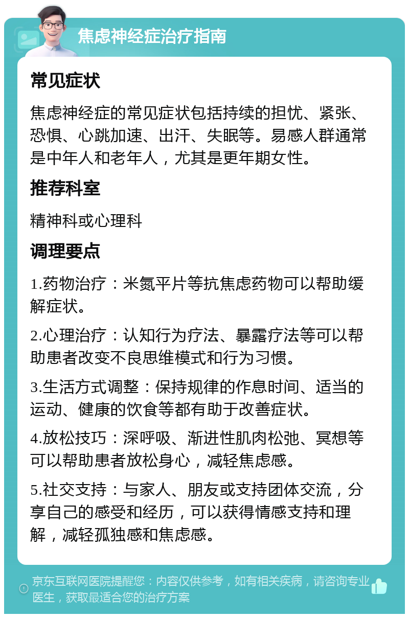 焦虑神经症治疗指南 常见症状 焦虑神经症的常见症状包括持续的担忧、紧张、恐惧、心跳加速、出汗、失眠等。易感人群通常是中年人和老年人，尤其是更年期女性。 推荐科室 精神科或心理科 调理要点 1.药物治疗：米氮平片等抗焦虑药物可以帮助缓解症状。 2.心理治疗：认知行为疗法、暴露疗法等可以帮助患者改变不良思维模式和行为习惯。 3.生活方式调整：保持规律的作息时间、适当的运动、健康的饮食等都有助于改善症状。 4.放松技巧：深呼吸、渐进性肌肉松弛、冥想等可以帮助患者放松身心，减轻焦虑感。 5.社交支持：与家人、朋友或支持团体交流，分享自己的感受和经历，可以获得情感支持和理解，减轻孤独感和焦虑感。