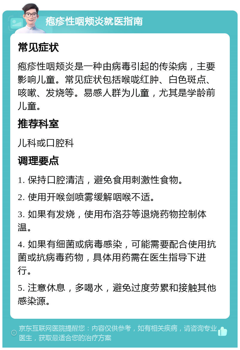 疱疹性咽颊炎就医指南 常见症状 疱疹性咽颊炎是一种由病毒引起的传染病，主要影响儿童。常见症状包括喉咙红肿、白色斑点、咳嗽、发烧等。易感人群为儿童，尤其是学龄前儿童。 推荐科室 儿科或口腔科 调理要点 1. 保持口腔清洁，避免食用刺激性食物。 2. 使用开喉剑喷雾缓解咽喉不适。 3. 如果有发烧，使用布洛芬等退烧药物控制体温。 4. 如果有细菌或病毒感染，可能需要配合使用抗菌或抗病毒药物，具体用药需在医生指导下进行。 5. 注意休息，多喝水，避免过度劳累和接触其他感染源。