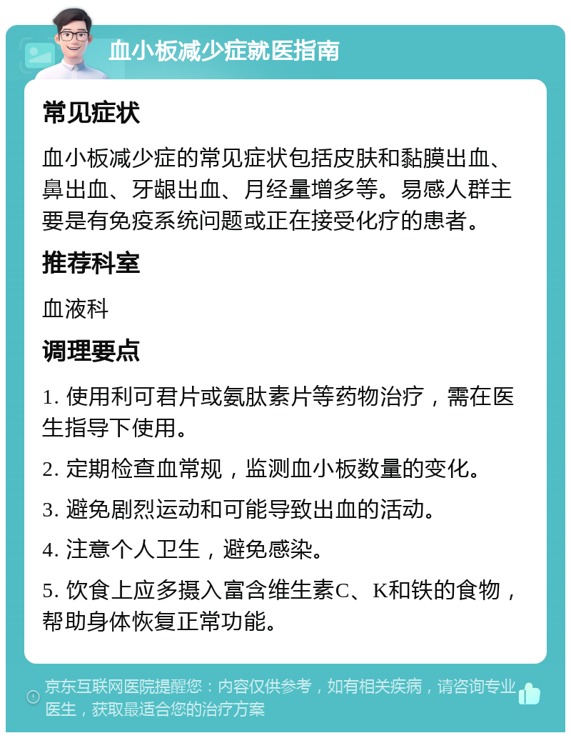 血小板减少症就医指南 常见症状 血小板减少症的常见症状包括皮肤和黏膜出血、鼻出血、牙龈出血、月经量增多等。易感人群主要是有免疫系统问题或正在接受化疗的患者。 推荐科室 血液科 调理要点 1. 使用利可君片或氨肽素片等药物治疗，需在医生指导下使用。 2. 定期检查血常规，监测血小板数量的变化。 3. 避免剧烈运动和可能导致出血的活动。 4. 注意个人卫生，避免感染。 5. 饮食上应多摄入富含维生素C、K和铁的食物，帮助身体恢复正常功能。