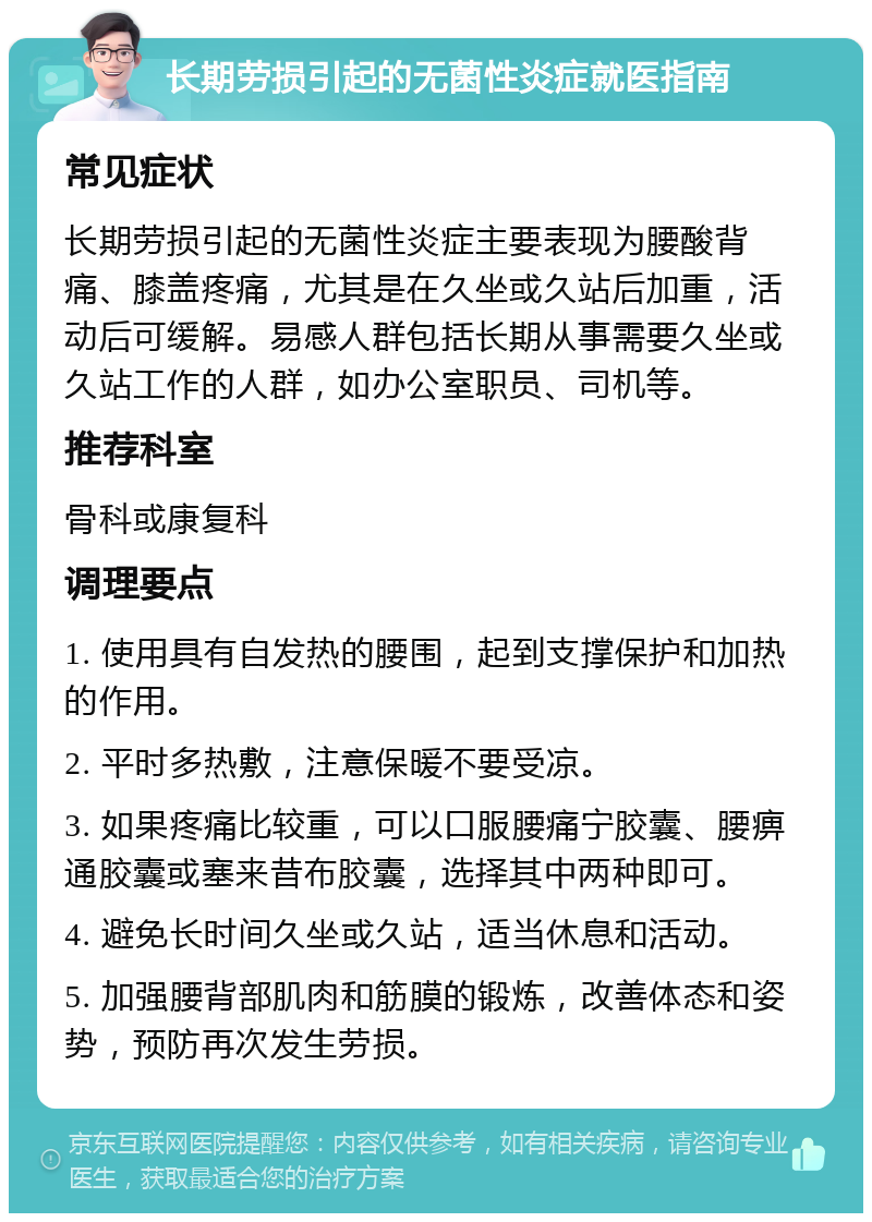 长期劳损引起的无菌性炎症就医指南 常见症状 长期劳损引起的无菌性炎症主要表现为腰酸背痛、膝盖疼痛，尤其是在久坐或久站后加重，活动后可缓解。易感人群包括长期从事需要久坐或久站工作的人群，如办公室职员、司机等。 推荐科室 骨科或康复科 调理要点 1. 使用具有自发热的腰围，起到支撑保护和加热的作用。 2. 平时多热敷，注意保暖不要受凉。 3. 如果疼痛比较重，可以口服腰痛宁胶囊、腰痹通胶囊或塞来昔布胶囊，选择其中两种即可。 4. 避免长时间久坐或久站，适当休息和活动。 5. 加强腰背部肌肉和筋膜的锻炼，改善体态和姿势，预防再次发生劳损。