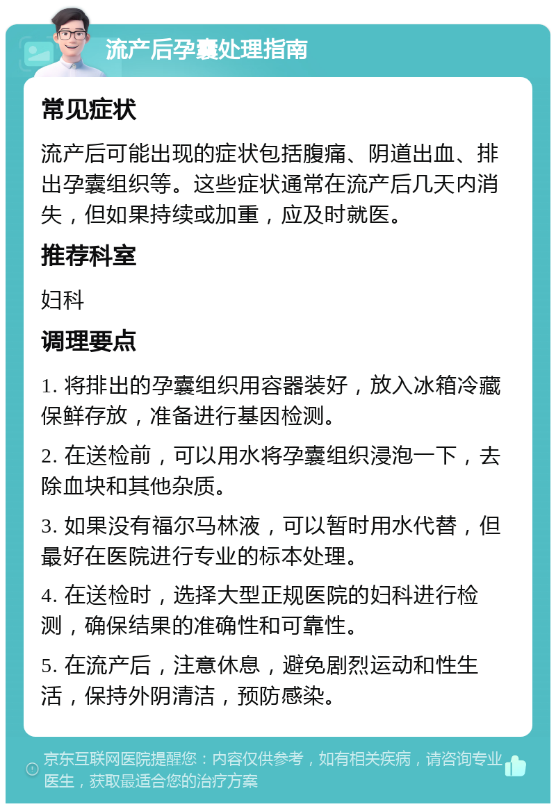 流产后孕囊处理指南 常见症状 流产后可能出现的症状包括腹痛、阴道出血、排出孕囊组织等。这些症状通常在流产后几天内消失，但如果持续或加重，应及时就医。 推荐科室 妇科 调理要点 1. 将排出的孕囊组织用容器装好，放入冰箱冷藏保鲜存放，准备进行基因检测。 2. 在送检前，可以用水将孕囊组织浸泡一下，去除血块和其他杂质。 3. 如果没有福尔马林液，可以暂时用水代替，但最好在医院进行专业的标本处理。 4. 在送检时，选择大型正规医院的妇科进行检测，确保结果的准确性和可靠性。 5. 在流产后，注意休息，避免剧烈运动和性生活，保持外阴清洁，预防感染。