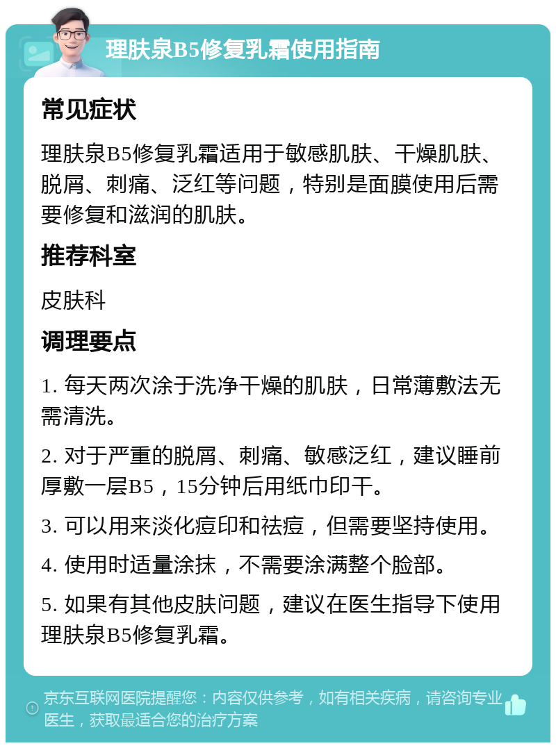 理肤泉B5修复乳霜使用指南 常见症状 理肤泉B5修复乳霜适用于敏感肌肤、干燥肌肤、脱屑、刺痛、泛红等问题，特别是面膜使用后需要修复和滋润的肌肤。 推荐科室 皮肤科 调理要点 1. 每天两次涂于洗净干燥的肌肤，日常薄敷法无需清洗。 2. 对于严重的脱屑、刺痛、敏感泛红，建议睡前厚敷一层B5，15分钟后用纸巾印干。 3. 可以用来淡化痘印和祛痘，但需要坚持使用。 4. 使用时适量涂抹，不需要涂满整个脸部。 5. 如果有其他皮肤问题，建议在医生指导下使用理肤泉B5修复乳霜。