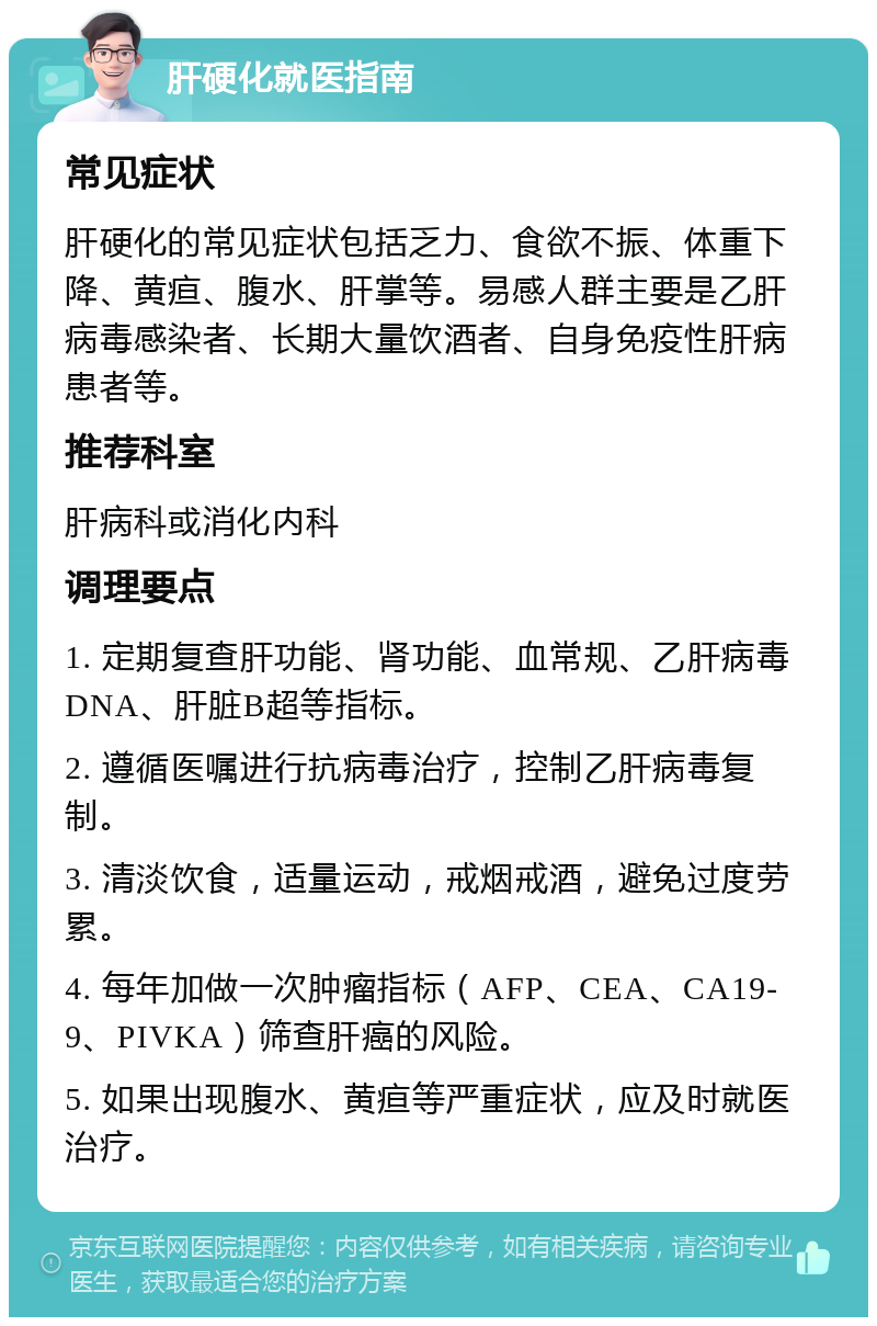 肝硬化就医指南 常见症状 肝硬化的常见症状包括乏力、食欲不振、体重下降、黄疸、腹水、肝掌等。易感人群主要是乙肝病毒感染者、长期大量饮酒者、自身免疫性肝病患者等。 推荐科室 肝病科或消化内科 调理要点 1. 定期复查肝功能、肾功能、血常规、乙肝病毒DNA、肝脏B超等指标。 2. 遵循医嘱进行抗病毒治疗，控制乙肝病毒复制。 3. 清淡饮食，适量运动，戒烟戒酒，避免过度劳累。 4. 每年加做一次肿瘤指标（AFP、CEA、CA19-9、PIVKA）筛查肝癌的风险。 5. 如果出现腹水、黄疸等严重症状，应及时就医治疗。