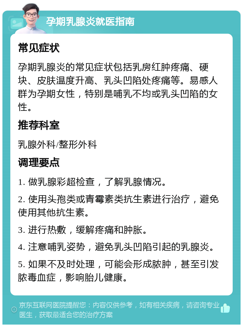 孕期乳腺炎就医指南 常见症状 孕期乳腺炎的常见症状包括乳房红肿疼痛、硬块、皮肤温度升高、乳头凹陷处疼痛等。易感人群为孕期女性，特别是哺乳不均或乳头凹陷的女性。 推荐科室 乳腺外科/整形外科 调理要点 1. 做乳腺彩超检查，了解乳腺情况。 2. 使用头孢类或青霉素类抗生素进行治疗，避免使用其他抗生素。 3. 进行热敷，缓解疼痛和肿胀。 4. 注意哺乳姿势，避免乳头凹陷引起的乳腺炎。 5. 如果不及时处理，可能会形成脓肿，甚至引发脓毒血症，影响胎儿健康。