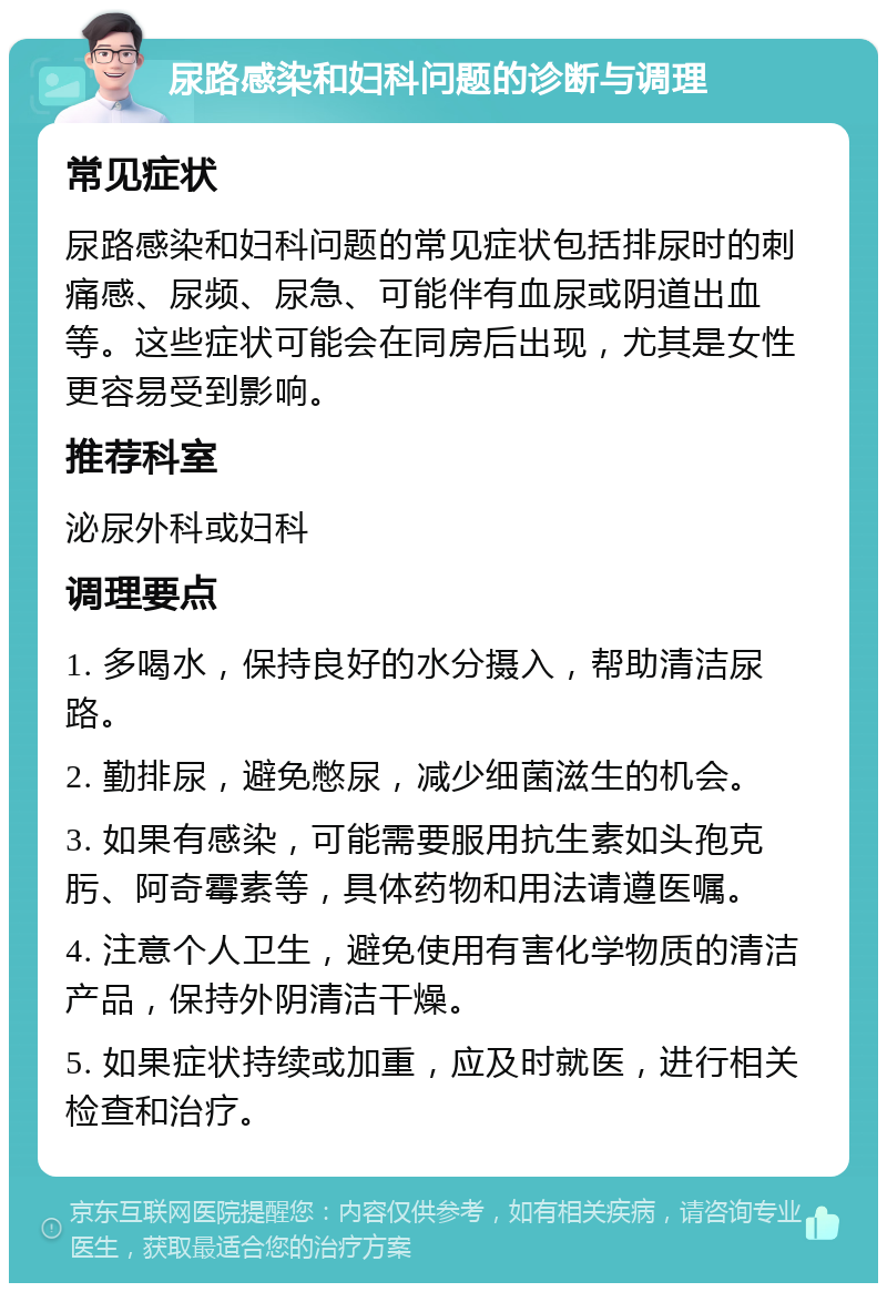 尿路感染和妇科问题的诊断与调理 常见症状 尿路感染和妇科问题的常见症状包括排尿时的刺痛感、尿频、尿急、可能伴有血尿或阴道出血等。这些症状可能会在同房后出现，尤其是女性更容易受到影响。 推荐科室 泌尿外科或妇科 调理要点 1. 多喝水，保持良好的水分摄入，帮助清洁尿路。 2. 勤排尿，避免憋尿，减少细菌滋生的机会。 3. 如果有感染，可能需要服用抗生素如头孢克肟、阿奇霉素等，具体药物和用法请遵医嘱。 4. 注意个人卫生，避免使用有害化学物质的清洁产品，保持外阴清洁干燥。 5. 如果症状持续或加重，应及时就医，进行相关检查和治疗。