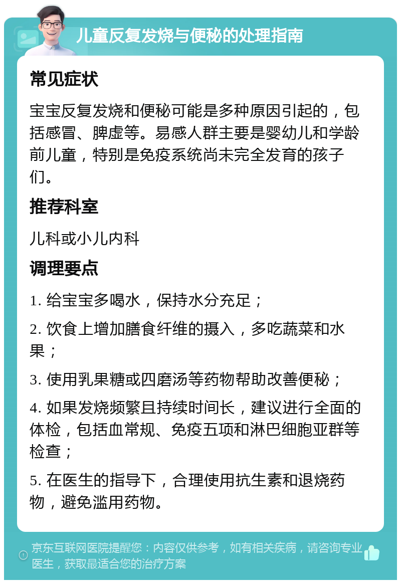 儿童反复发烧与便秘的处理指南 常见症状 宝宝反复发烧和便秘可能是多种原因引起的，包括感冒、脾虚等。易感人群主要是婴幼儿和学龄前儿童，特别是免疫系统尚未完全发育的孩子们。 推荐科室 儿科或小儿内科 调理要点 1. 给宝宝多喝水，保持水分充足； 2. 饮食上增加膳食纤维的摄入，多吃蔬菜和水果； 3. 使用乳果糖或四磨汤等药物帮助改善便秘； 4. 如果发烧频繁且持续时间长，建议进行全面的体检，包括血常规、免疫五项和淋巴细胞亚群等检查； 5. 在医生的指导下，合理使用抗生素和退烧药物，避免滥用药物。