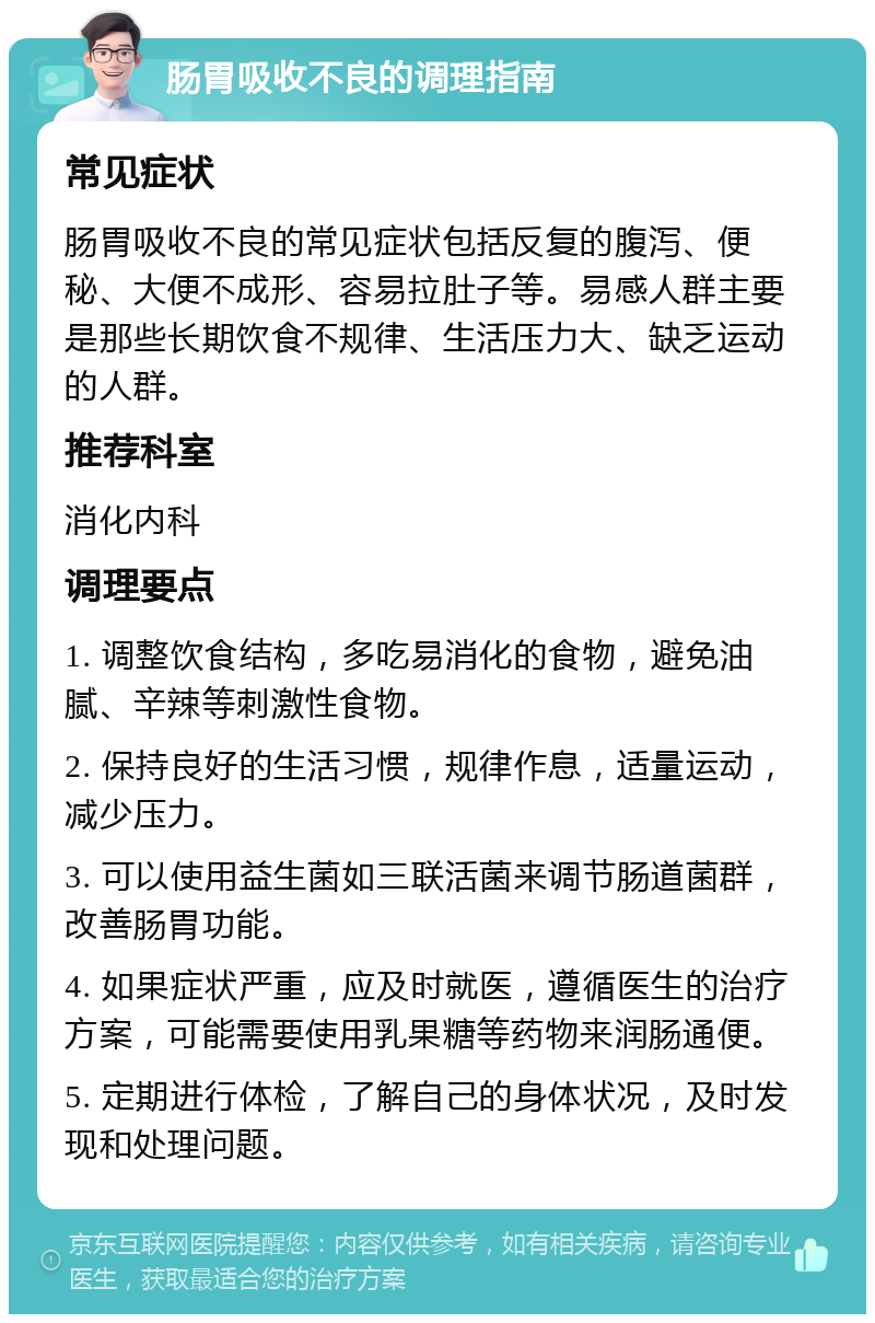 肠胃吸收不良的调理指南 常见症状 肠胃吸收不良的常见症状包括反复的腹泻、便秘、大便不成形、容易拉肚子等。易感人群主要是那些长期饮食不规律、生活压力大、缺乏运动的人群。 推荐科室 消化内科 调理要点 1. 调整饮食结构，多吃易消化的食物，避免油腻、辛辣等刺激性食物。 2. 保持良好的生活习惯，规律作息，适量运动，减少压力。 3. 可以使用益生菌如三联活菌来调节肠道菌群，改善肠胃功能。 4. 如果症状严重，应及时就医，遵循医生的治疗方案，可能需要使用乳果糖等药物来润肠通便。 5. 定期进行体检，了解自己的身体状况，及时发现和处理问题。