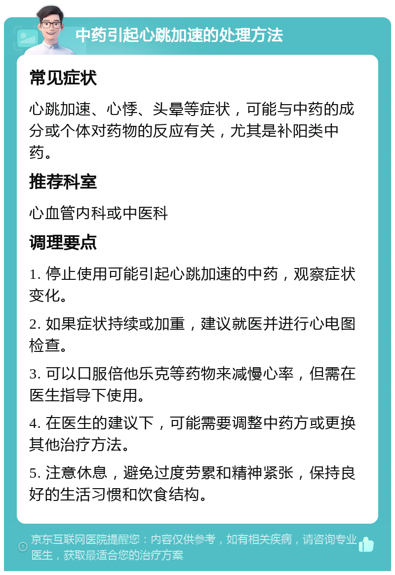 中药引起心跳加速的处理方法 常见症状 心跳加速、心悸、头晕等症状，可能与中药的成分或个体对药物的反应有关，尤其是补阳类中药。 推荐科室 心血管内科或中医科 调理要点 1. 停止使用可能引起心跳加速的中药，观察症状变化。 2. 如果症状持续或加重，建议就医并进行心电图检查。 3. 可以口服倍他乐克等药物来减慢心率，但需在医生指导下使用。 4. 在医生的建议下，可能需要调整中药方或更换其他治疗方法。 5. 注意休息，避免过度劳累和精神紧张，保持良好的生活习惯和饮食结构。