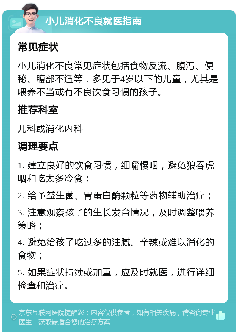 小儿消化不良就医指南 常见症状 小儿消化不良常见症状包括食物反流、腹泻、便秘、腹部不适等，多见于4岁以下的儿童，尤其是喂养不当或有不良饮食习惯的孩子。 推荐科室 儿科或消化内科 调理要点 1. 建立良好的饮食习惯，细嚼慢咽，避免狼吞虎咽和吃太多冷食； 2. 给予益生菌、胃蛋白酶颗粒等药物辅助治疗； 3. 注意观察孩子的生长发育情况，及时调整喂养策略； 4. 避免给孩子吃过多的油腻、辛辣或难以消化的食物； 5. 如果症状持续或加重，应及时就医，进行详细检查和治疗。