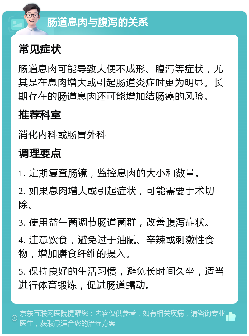 肠道息肉与腹泻的关系 常见症状 肠道息肉可能导致大便不成形、腹泻等症状，尤其是在息肉增大或引起肠道炎症时更为明显。长期存在的肠道息肉还可能增加结肠癌的风险。 推荐科室 消化内科或肠胃外科 调理要点 1. 定期复查肠镜，监控息肉的大小和数量。 2. 如果息肉增大或引起症状，可能需要手术切除。 3. 使用益生菌调节肠道菌群，改善腹泻症状。 4. 注意饮食，避免过于油腻、辛辣或刺激性食物，增加膳食纤维的摄入。 5. 保持良好的生活习惯，避免长时间久坐，适当进行体育锻炼，促进肠道蠕动。