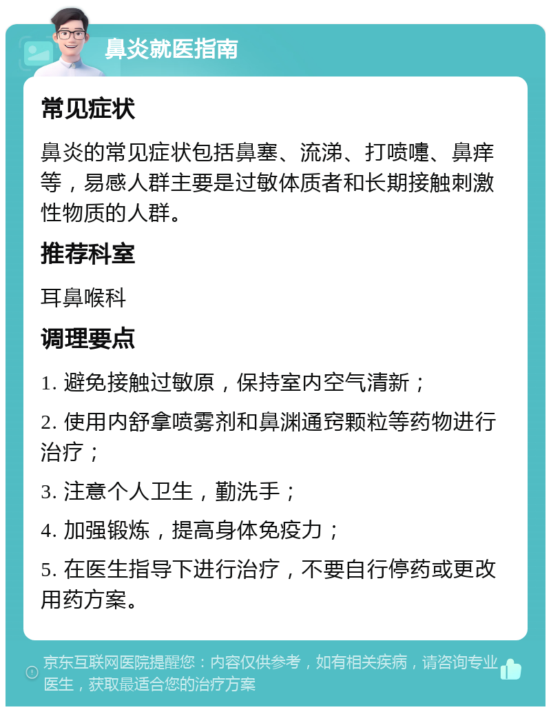 鼻炎就医指南 常见症状 鼻炎的常见症状包括鼻塞、流涕、打喷嚏、鼻痒等，易感人群主要是过敏体质者和长期接触刺激性物质的人群。 推荐科室 耳鼻喉科 调理要点 1. 避免接触过敏原，保持室内空气清新； 2. 使用内舒拿喷雾剂和鼻渊通窍颗粒等药物进行治疗； 3. 注意个人卫生，勤洗手； 4. 加强锻炼，提高身体免疫力； 5. 在医生指导下进行治疗，不要自行停药或更改用药方案。