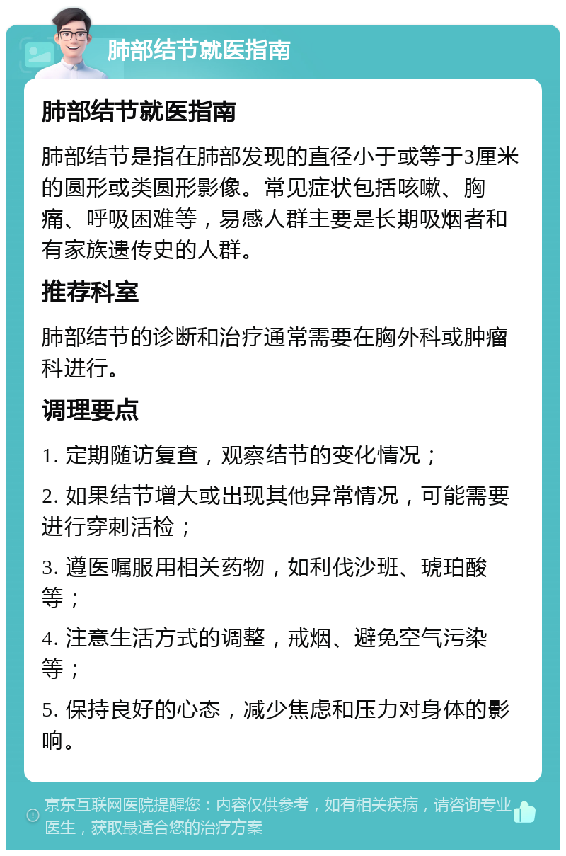 肺部结节就医指南 肺部结节就医指南 肺部结节是指在肺部发现的直径小于或等于3厘米的圆形或类圆形影像。常见症状包括咳嗽、胸痛、呼吸困难等，易感人群主要是长期吸烟者和有家族遗传史的人群。 推荐科室 肺部结节的诊断和治疗通常需要在胸外科或肿瘤科进行。 调理要点 1. 定期随访复查，观察结节的变化情况； 2. 如果结节增大或出现其他异常情况，可能需要进行穿刺活检； 3. 遵医嘱服用相关药物，如利伐沙班、琥珀酸等； 4. 注意生活方式的调整，戒烟、避免空气污染等； 5. 保持良好的心态，减少焦虑和压力对身体的影响。