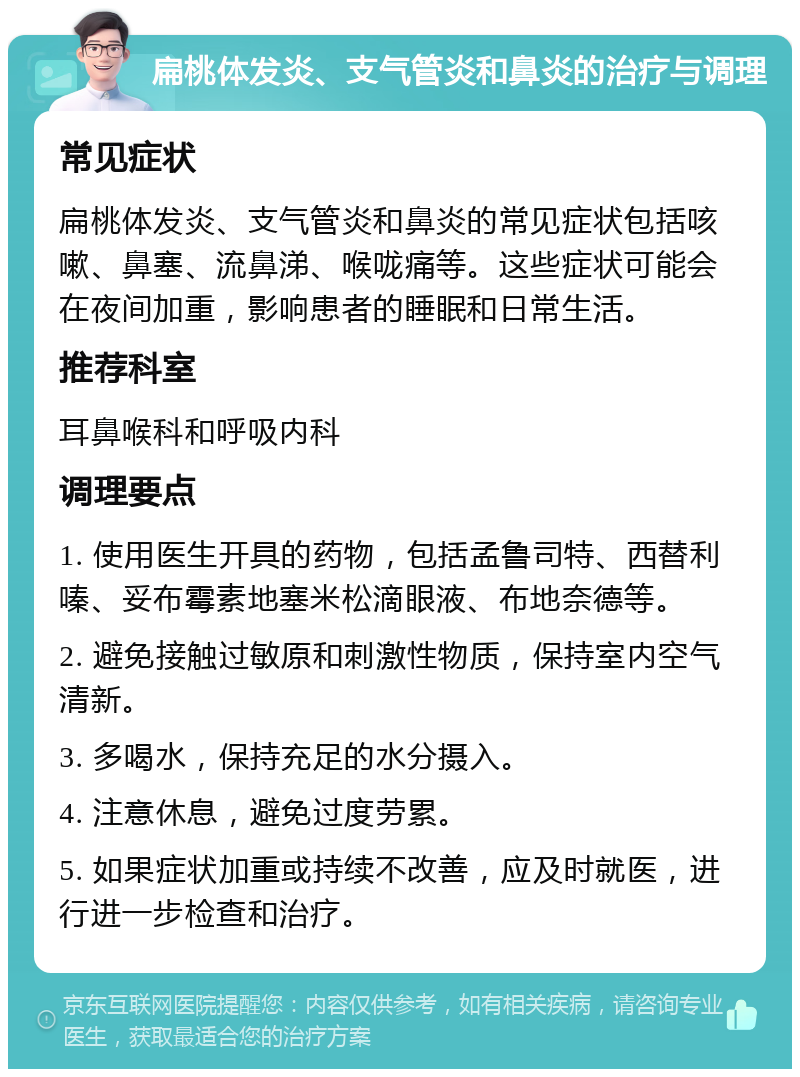 扁桃体发炎、支气管炎和鼻炎的治疗与调理 常见症状 扁桃体发炎、支气管炎和鼻炎的常见症状包括咳嗽、鼻塞、流鼻涕、喉咙痛等。这些症状可能会在夜间加重，影响患者的睡眠和日常生活。 推荐科室 耳鼻喉科和呼吸内科 调理要点 1. 使用医生开具的药物，包括孟鲁司特、西替利嗪、妥布霉素地塞米松滴眼液、布地奈德等。 2. 避免接触过敏原和刺激性物质，保持室内空气清新。 3. 多喝水，保持充足的水分摄入。 4. 注意休息，避免过度劳累。 5. 如果症状加重或持续不改善，应及时就医，进行进一步检查和治疗。