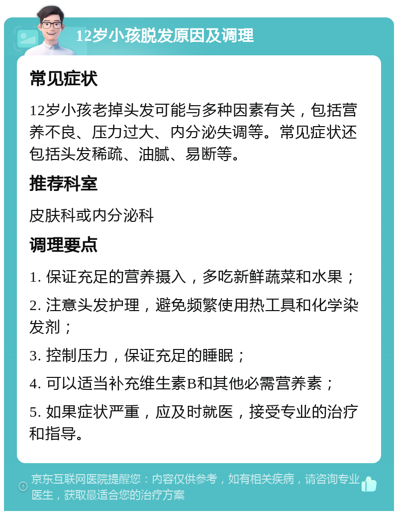 12岁小孩脱发原因及调理 常见症状 12岁小孩老掉头发可能与多种因素有关，包括营养不良、压力过大、内分泌失调等。常见症状还包括头发稀疏、油腻、易断等。 推荐科室 皮肤科或内分泌科 调理要点 1. 保证充足的营养摄入，多吃新鲜蔬菜和水果； 2. 注意头发护理，避免频繁使用热工具和化学染发剂； 3. 控制压力，保证充足的睡眠； 4. 可以适当补充维生素B和其他必需营养素； 5. 如果症状严重，应及时就医，接受专业的治疗和指导。