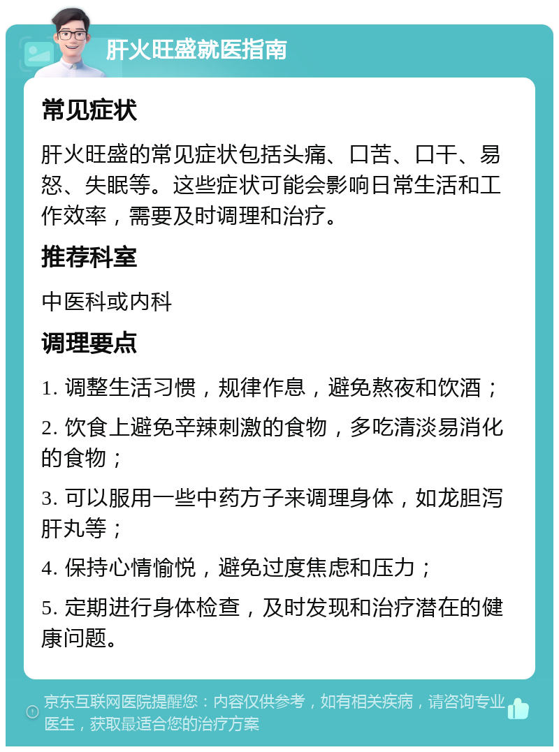 肝火旺盛就医指南 常见症状 肝火旺盛的常见症状包括头痛、口苦、口干、易怒、失眠等。这些症状可能会影响日常生活和工作效率，需要及时调理和治疗。 推荐科室 中医科或内科 调理要点 1. 调整生活习惯，规律作息，避免熬夜和饮酒； 2. 饮食上避免辛辣刺激的食物，多吃清淡易消化的食物； 3. 可以服用一些中药方子来调理身体，如龙胆泻肝丸等； 4. 保持心情愉悦，避免过度焦虑和压力； 5. 定期进行身体检查，及时发现和治疗潜在的健康问题。