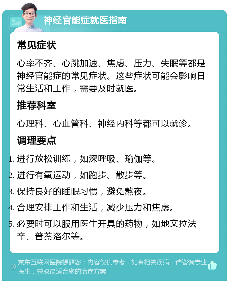 神经官能症就医指南 常见症状 心率不齐、心跳加速、焦虑、压力、失眠等都是神经官能症的常见症状。这些症状可能会影响日常生活和工作，需要及时就医。 推荐科室 心理科、心血管科、神经内科等都可以就诊。 调理要点 进行放松训练，如深呼吸、瑜伽等。 进行有氧运动，如跑步、散步等。 保持良好的睡眠习惯，避免熬夜。 合理安排工作和生活，减少压力和焦虑。 必要时可以服用医生开具的药物，如地文拉法辛、普萘洛尔等。