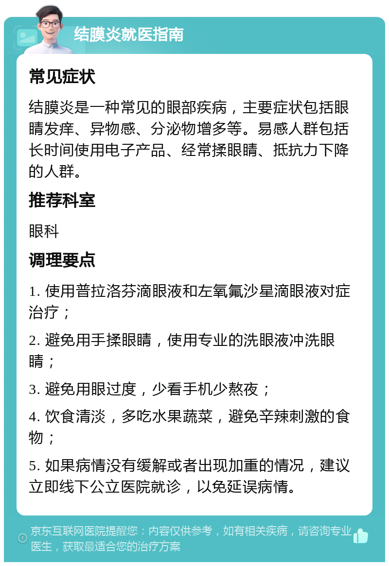 结膜炎就医指南 常见症状 结膜炎是一种常见的眼部疾病，主要症状包括眼睛发痒、异物感、分泌物增多等。易感人群包括长时间使用电子产品、经常揉眼睛、抵抗力下降的人群。 推荐科室 眼科 调理要点 1. 使用普拉洛芬滴眼液和左氧氟沙星滴眼液对症治疗； 2. 避免用手揉眼睛，使用专业的洗眼液冲洗眼睛； 3. 避免用眼过度，少看手机少熬夜； 4. 饮食清淡，多吃水果蔬菜，避免辛辣刺激的食物； 5. 如果病情没有缓解或者出现加重的情况，建议立即线下公立医院就诊，以免延误病情。