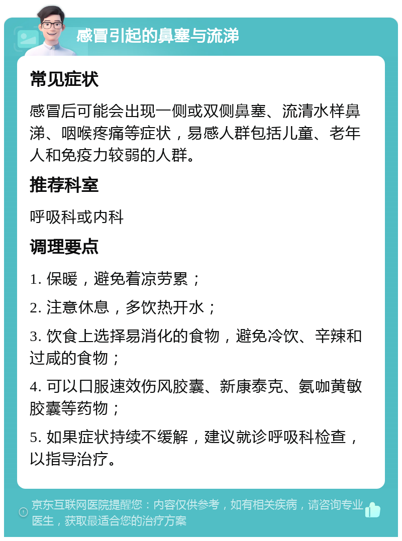 感冒引起的鼻塞与流涕 常见症状 感冒后可能会出现一侧或双侧鼻塞、流清水样鼻涕、咽喉疼痛等症状，易感人群包括儿童、老年人和免疫力较弱的人群。 推荐科室 呼吸科或内科 调理要点 1. 保暖，避免着凉劳累； 2. 注意休息，多饮热开水； 3. 饮食上选择易消化的食物，避免冷饮、辛辣和过咸的食物； 4. 可以口服速效伤风胶囊、新康泰克、氨咖黄敏胶囊等药物； 5. 如果症状持续不缓解，建议就诊呼吸科检查，以指导治疗。