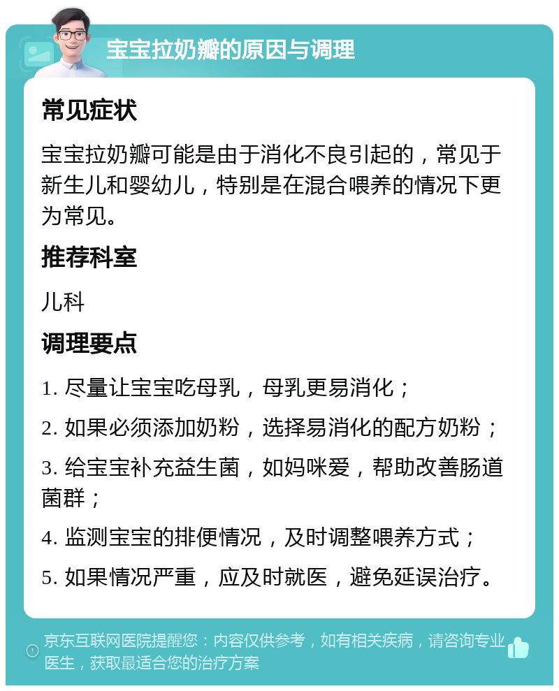 宝宝拉奶瓣的原因与调理 常见症状 宝宝拉奶瓣可能是由于消化不良引起的，常见于新生儿和婴幼儿，特别是在混合喂养的情况下更为常见。 推荐科室 儿科 调理要点 1. 尽量让宝宝吃母乳，母乳更易消化； 2. 如果必须添加奶粉，选择易消化的配方奶粉； 3. 给宝宝补充益生菌，如妈咪爱，帮助改善肠道菌群； 4. 监测宝宝的排便情况，及时调整喂养方式； 5. 如果情况严重，应及时就医，避免延误治疗。