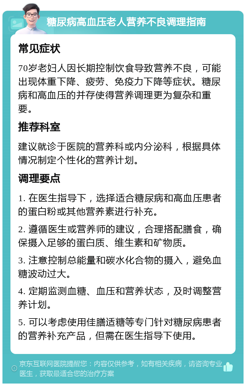 糖尿病高血压老人营养不良调理指南 常见症状 70岁老妇人因长期控制饮食导致营养不良，可能出现体重下降、疲劳、免疫力下降等症状。糖尿病和高血压的并存使得营养调理更为复杂和重要。 推荐科室 建议就诊于医院的营养科或内分泌科，根据具体情况制定个性化的营养计划。 调理要点 1. 在医生指导下，选择适合糖尿病和高血压患者的蛋白粉或其他营养素进行补充。 2. 遵循医生或营养师的建议，合理搭配膳食，确保摄入足够的蛋白质、维生素和矿物质。 3. 注意控制总能量和碳水化合物的摄入，避免血糖波动过大。 4. 定期监测血糖、血压和营养状态，及时调整营养计划。 5. 可以考虑使用佳膳适糖等专门针对糖尿病患者的营养补充产品，但需在医生指导下使用。