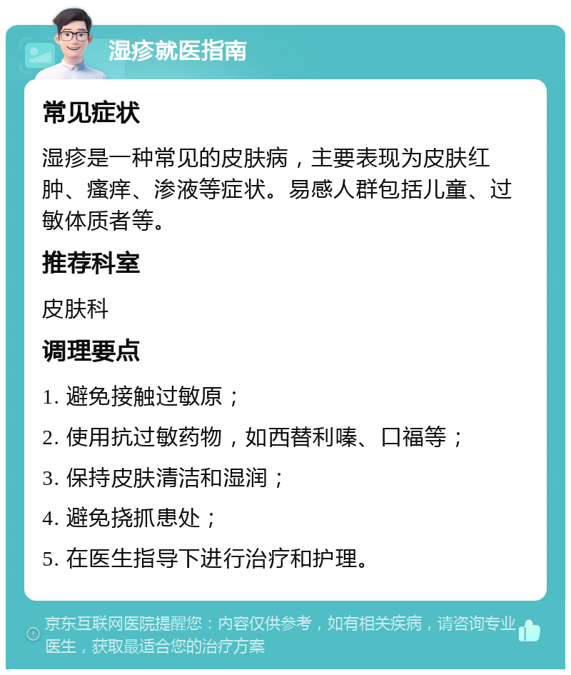 湿疹就医指南 常见症状 湿疹是一种常见的皮肤病，主要表现为皮肤红肿、瘙痒、渗液等症状。易感人群包括儿童、过敏体质者等。 推荐科室 皮肤科 调理要点 1. 避免接触过敏原； 2. 使用抗过敏药物，如西替利嗪、口福等； 3. 保持皮肤清洁和湿润； 4. 避免挠抓患处； 5. 在医生指导下进行治疗和护理。